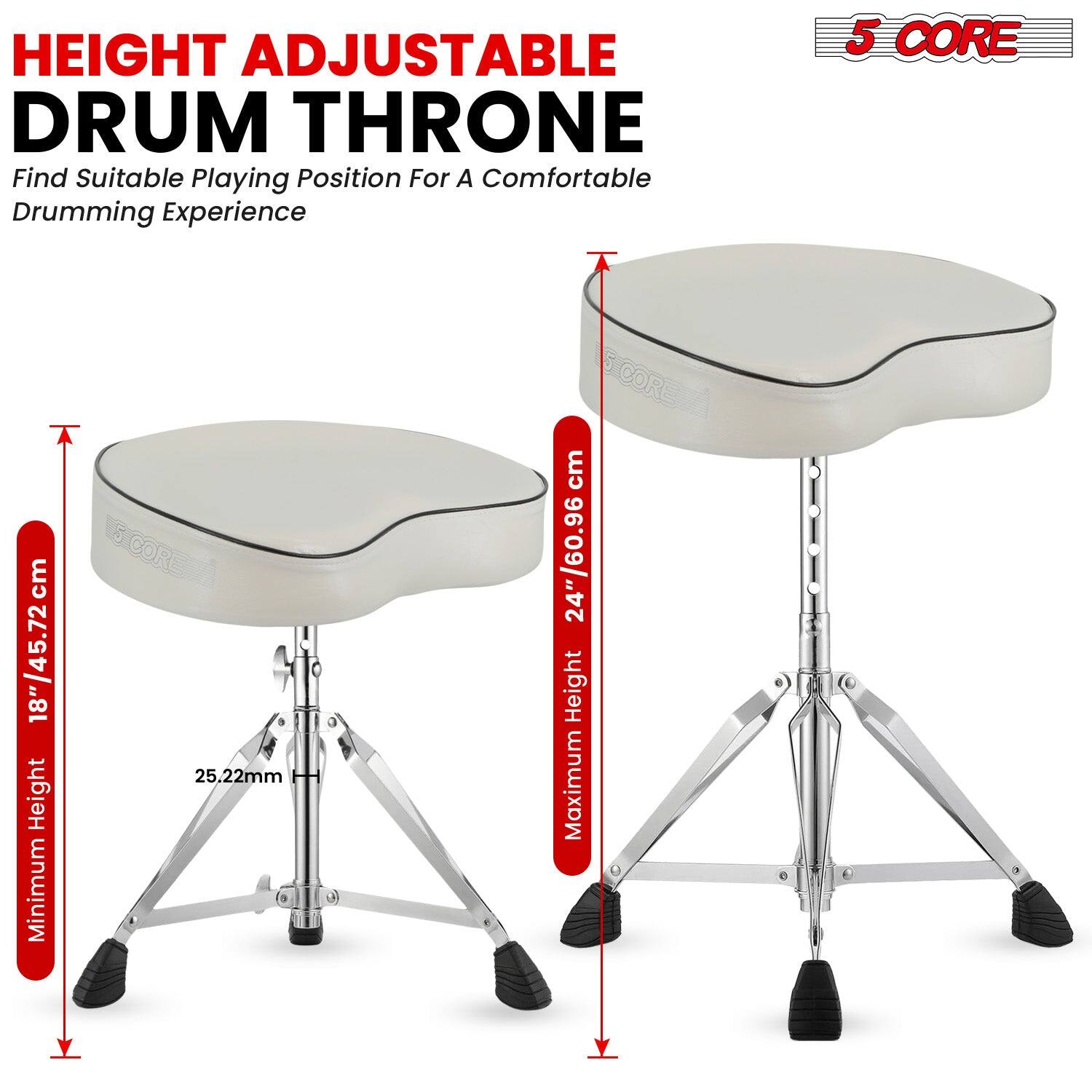 HEIGHT ADJUSTABLE DRUM THRONE  
Find Suitable Playing Position For A Comfortable Drumming Experience  

5 CORE  

Minimum Height: 18"/45.72cm  
Maximum Height: 24"/60.96cm  

25.22mm