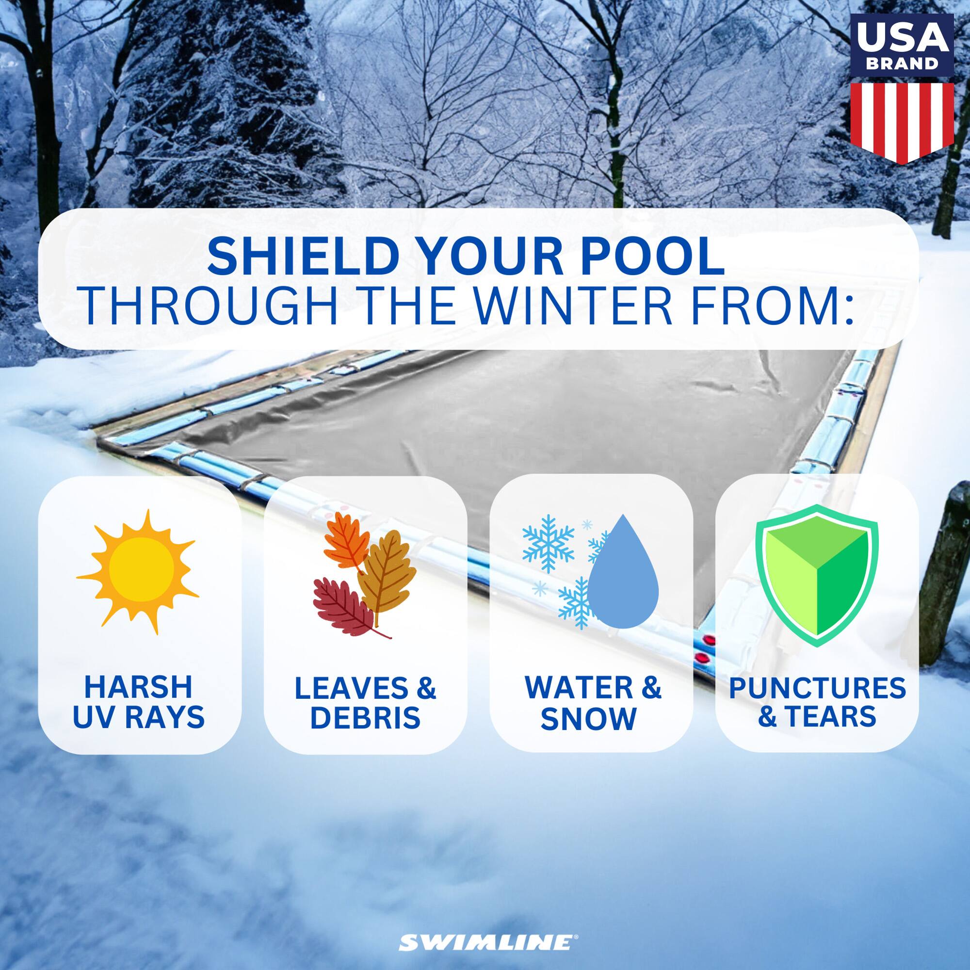 USA BRAND

SHIELD YOUR POOL THROUGH THE WINTER FROM:

- HARSH UV RAYS
- LEAVES & DEBRIS
- WATER & SNOW
- PUNCTURES & TEARS

SWIMLINE