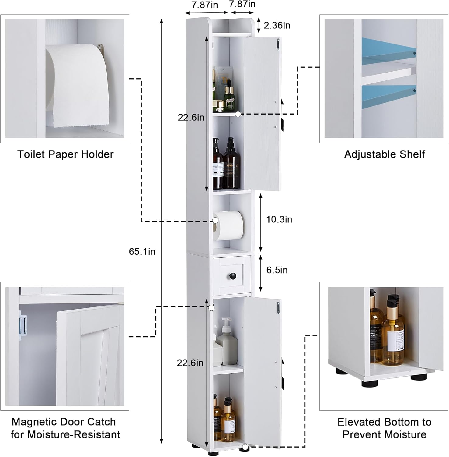 Toilet Paper Holder: 7.87in x 7.87in x 2.36in

Adjustable Shelf: 22.6in

Magnetic Door Catch for Moisture-Resistant: 65.1in

Elevated Bottom to Prevent Moisture: 6.5in x 10.3in

Overall Dimensions: 22.6in x 65.1in