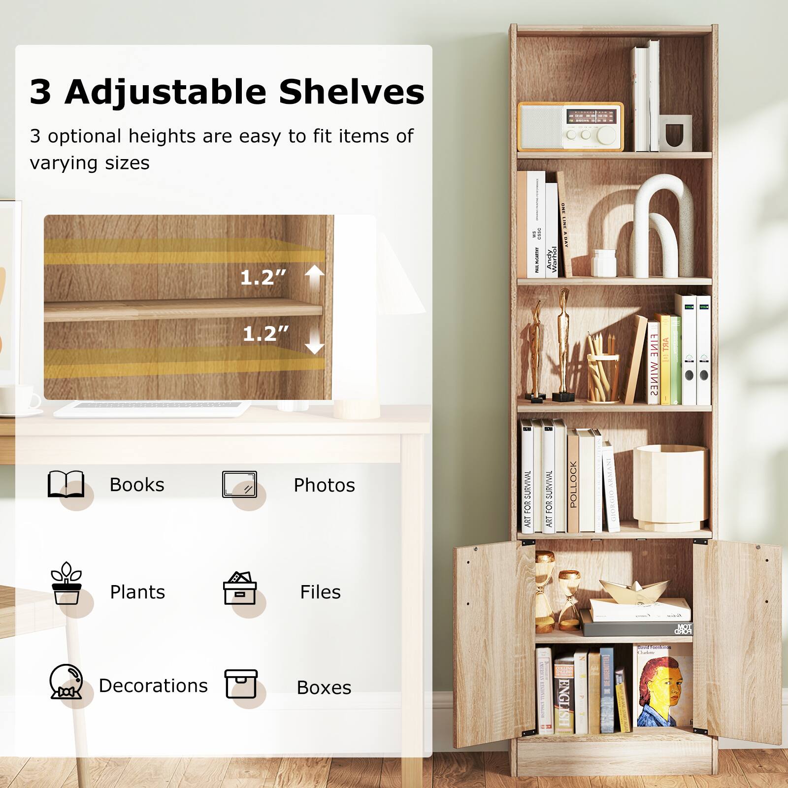 3 Adjustable Shelves
3 optional heights are easy to fit items of varying sizes
1.2" 1.2"
Books
Photos
Plants
Files
Decorations
Boxes