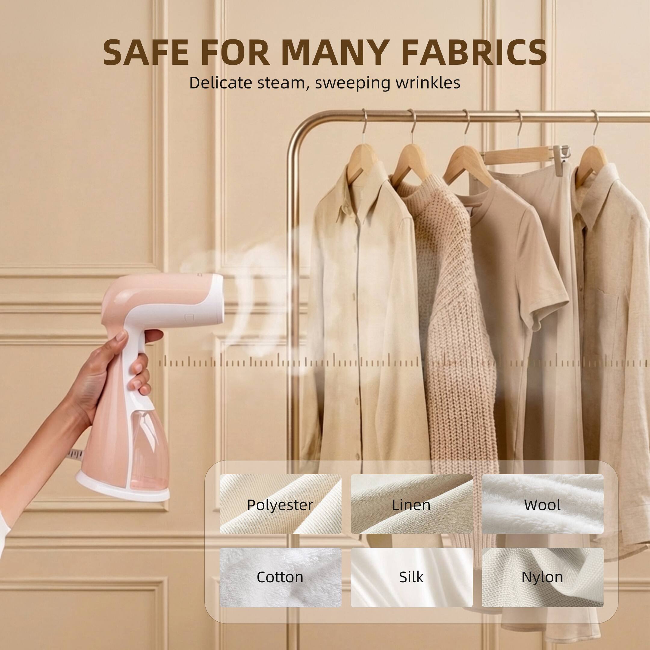 SAFE FOR MANY FABRICS  
Delicate steam, sweeping wrinkles  

Polyester  
Linen  
Wool  
Cotton  
Silk  
Nylon