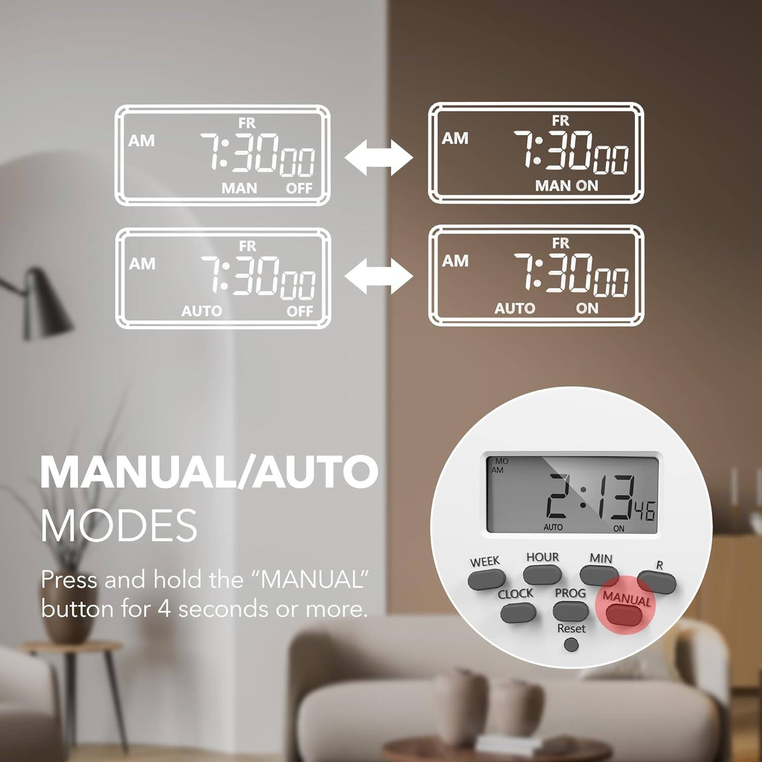 MANUAL/AUTO MODES

Press and hold the "MANUAL" button for 4 seconds or more.

AM FR 7:30:00 MAN OFF
AM FR 7:30:00 MAN ON
AM FR 7:30:00 AUTO OFF
AM FR 7:30:00 AUTO ON

MO AM 2:13:46 AUTO ON

WEEK HOUR MIN R
CLOCK PROG MANUAL
Reset