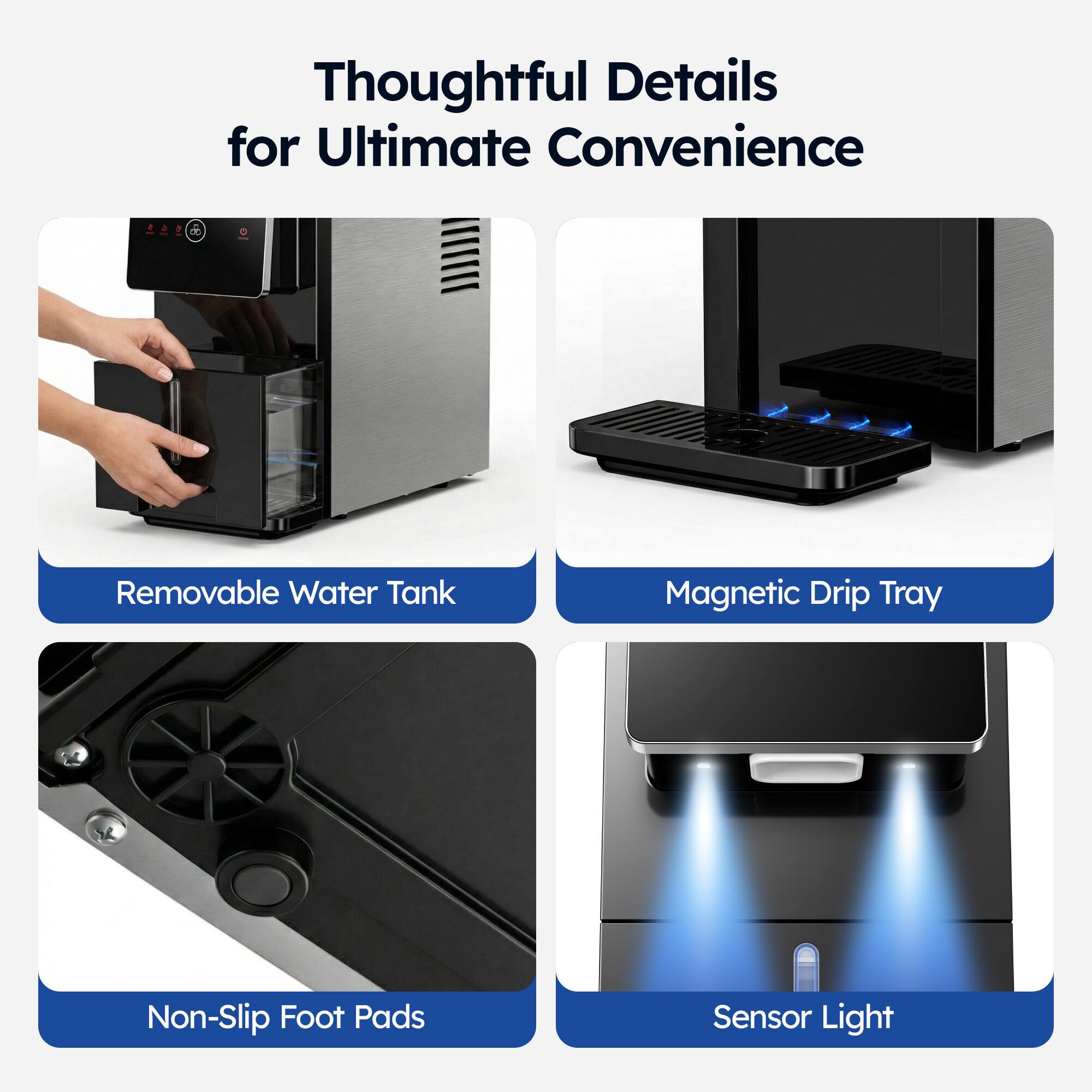 Thoughtful Details for Ultimate Convenience

- Removable Water Tank
- Magnetic Drip Tray
- Non-Slip Foot Pads
- Sensor Light