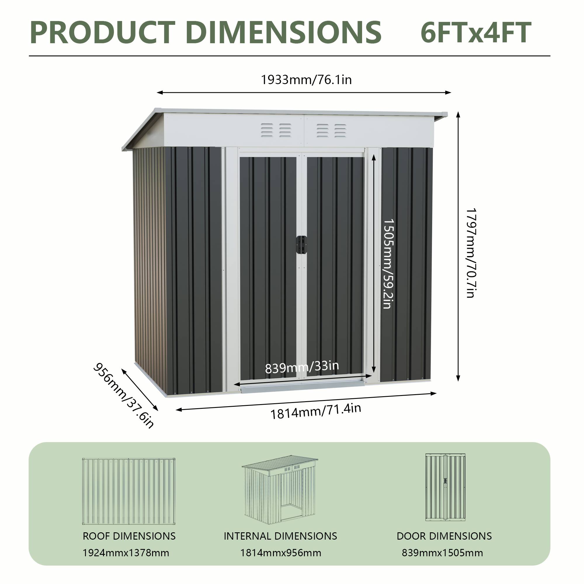 PRODUCT DIMENSIONS  
6FTx4FT  
1933mm/76.1in  
956mm/37.6in  
1505mm/59.2in  
839mm/33in  
1814mm/71.4in  
1797mm/70.7in  

ROOF DIMENSIONS  
1924mmx1378mm  

INTERNAL DIMENSIONS  
1814mmx956mm  

DOOR DIMENSIONS  
839mmx1505mm