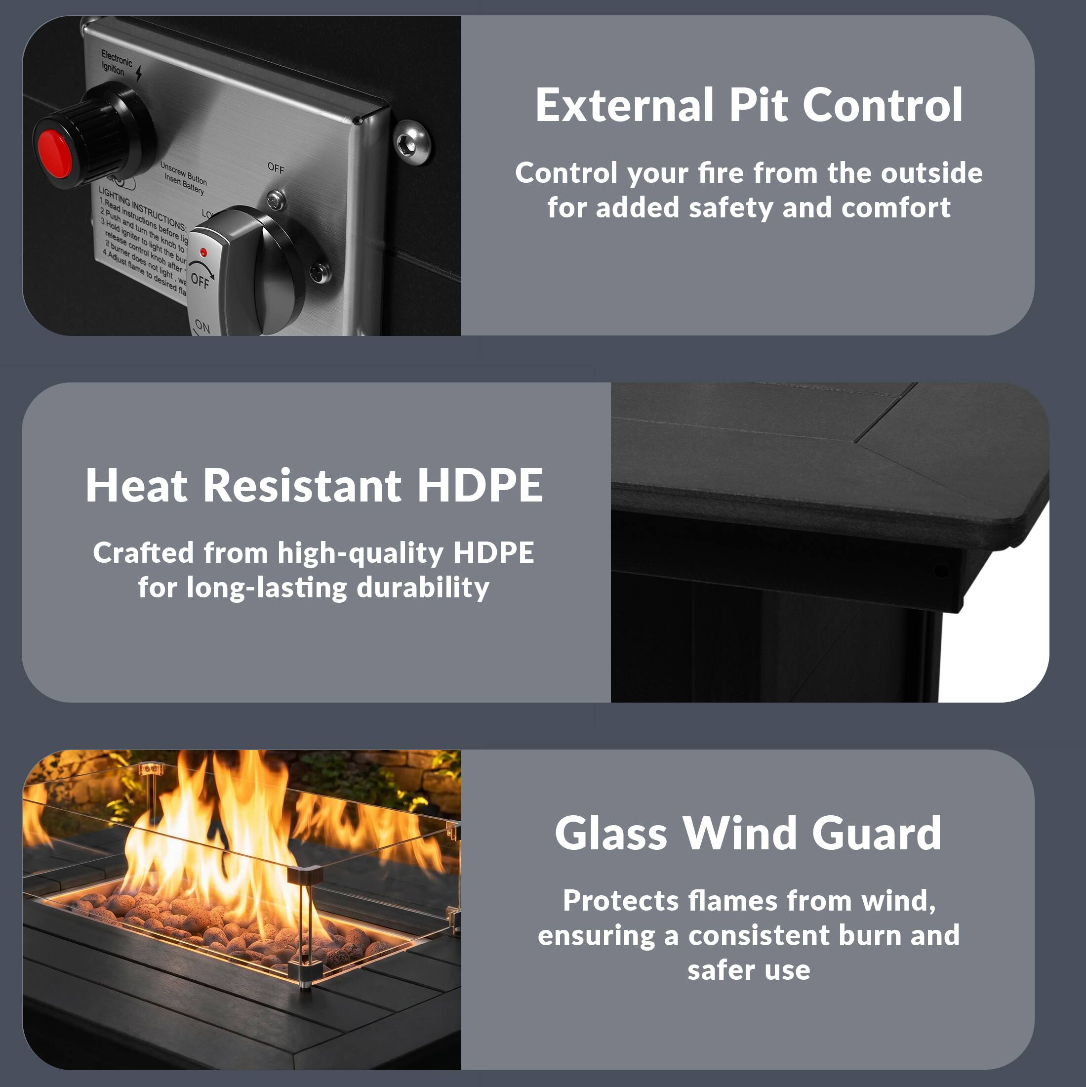 External Pit Control  
Control your fire from the outside for added safety and comfort  

Heat Resistant HDPE  
Crafted from high-quality HDPE for long-lasting durability  

Glass Wind Guard  
Protects flames from wind, ensuring a consistent burn and safer use