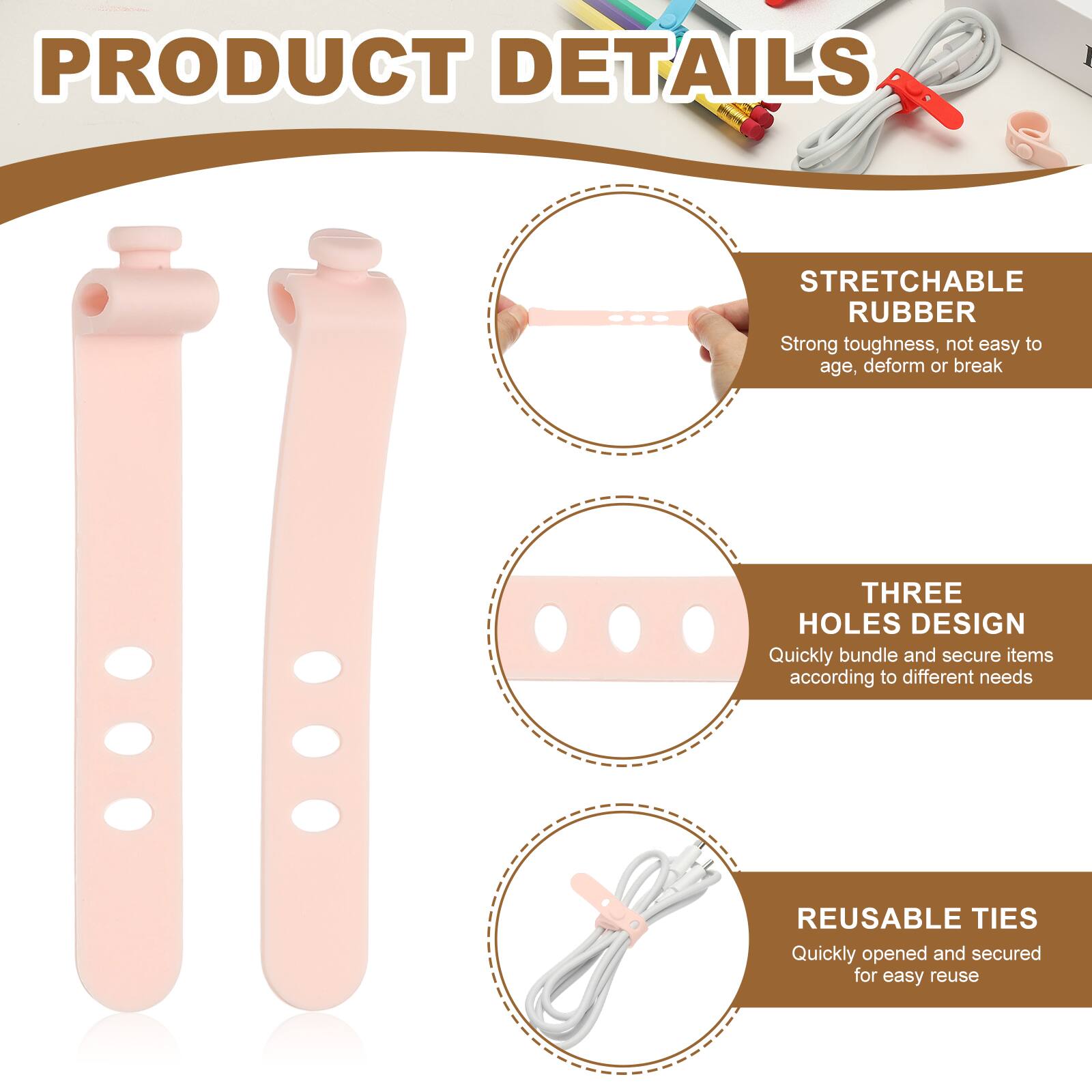 PRODUCT DETAILS

STRETCHABLE RUBBER
Strong toughness, not easy to age, deform or break

THREE HOLES DESIGN
Quickly bundle and secure items according to different needs

REUSABLE TIES
Quickly opened and secured for easy reuse
