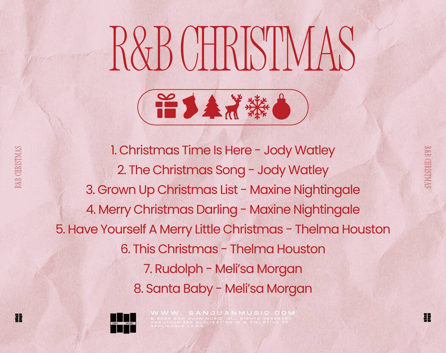 R&B CHRISTMAS

1. Christmas Time Is Here - Jody Watley  
2. The Christmas Song - Jody Watley  
3. Grown Up Christmas List - Maxine Nightingale  
4. Merry Christmas Darling - Maxine Nightingale  
5. Have Yourself A Merry Little Christmas - Thelma Houston  
6. This Christmas - Thelma Houston  
7. Rudolph - Meli'sa Morgan  
8. Santa Baby - Meli'sa Morgan  

www.sanjuanmusic.com  
© 2024 SAN JUAN MUSIC. ALL RIGHTS RESERVED. UNAUTHORIZED DUPLICATION IS A VIOLATION OF APPLICABLE LAWS.