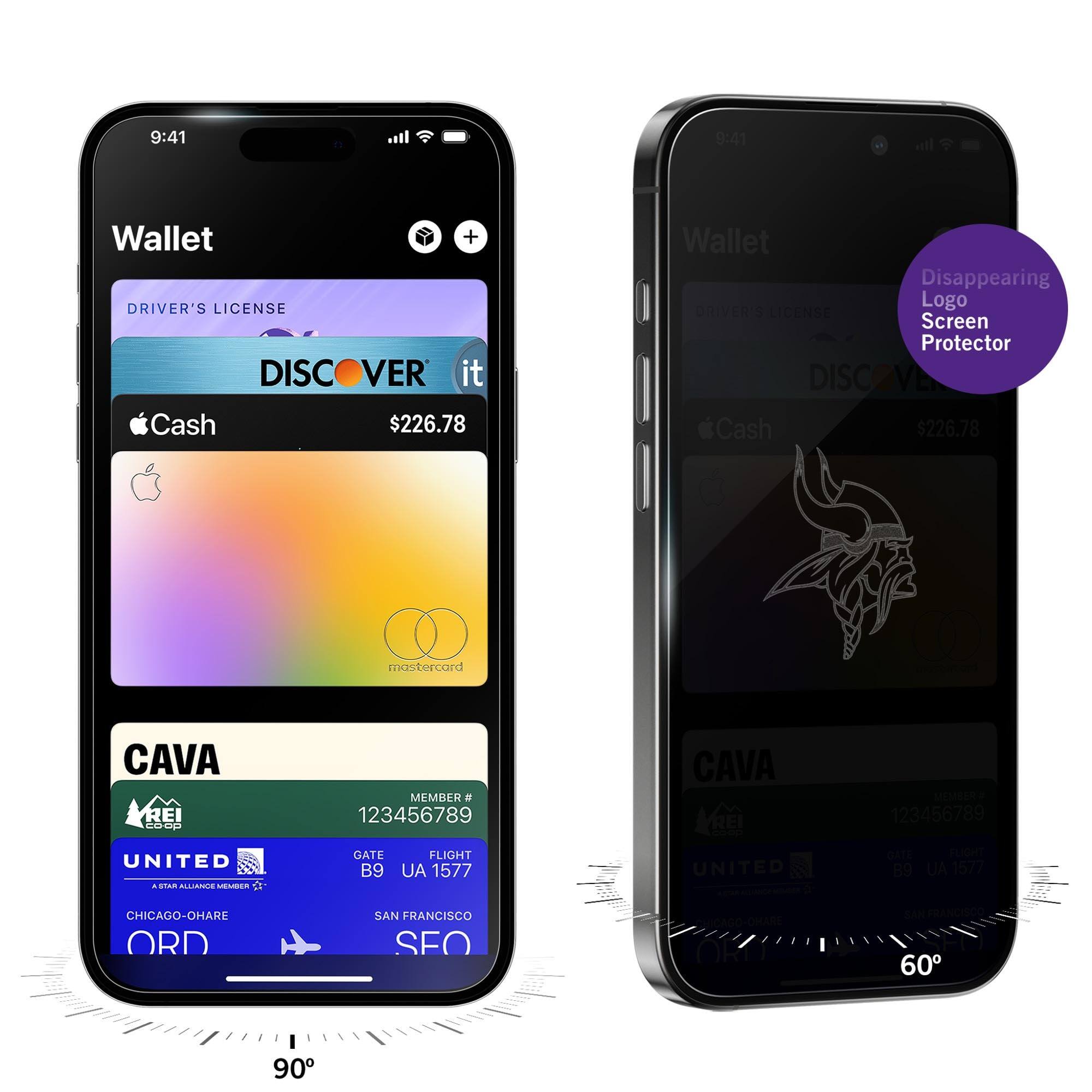 9:41  
Wallet  
DRIVER'S LICENSE  
DISCOVER it  
Cash $226.78  
CAVA  
MEMBER # 123456789  
UNITED  
GATE B9  
FLIGHT UA 1577  
CHICAGO-O'HARE ORD  
SAN FRANCISCO SFO  

9:41  
Wallet  
DRIVER'S LICENSE  
DISCOVER it  
Cash $226.78  
CAVA  
MEMBER # 123456789  
UNITED  
GATE B9  
FLIGHT UA 1577  
CHICAGO-O'HARE ORD  
SAN FRANCISCO SFO  

Disappearing Logo Screen Protector