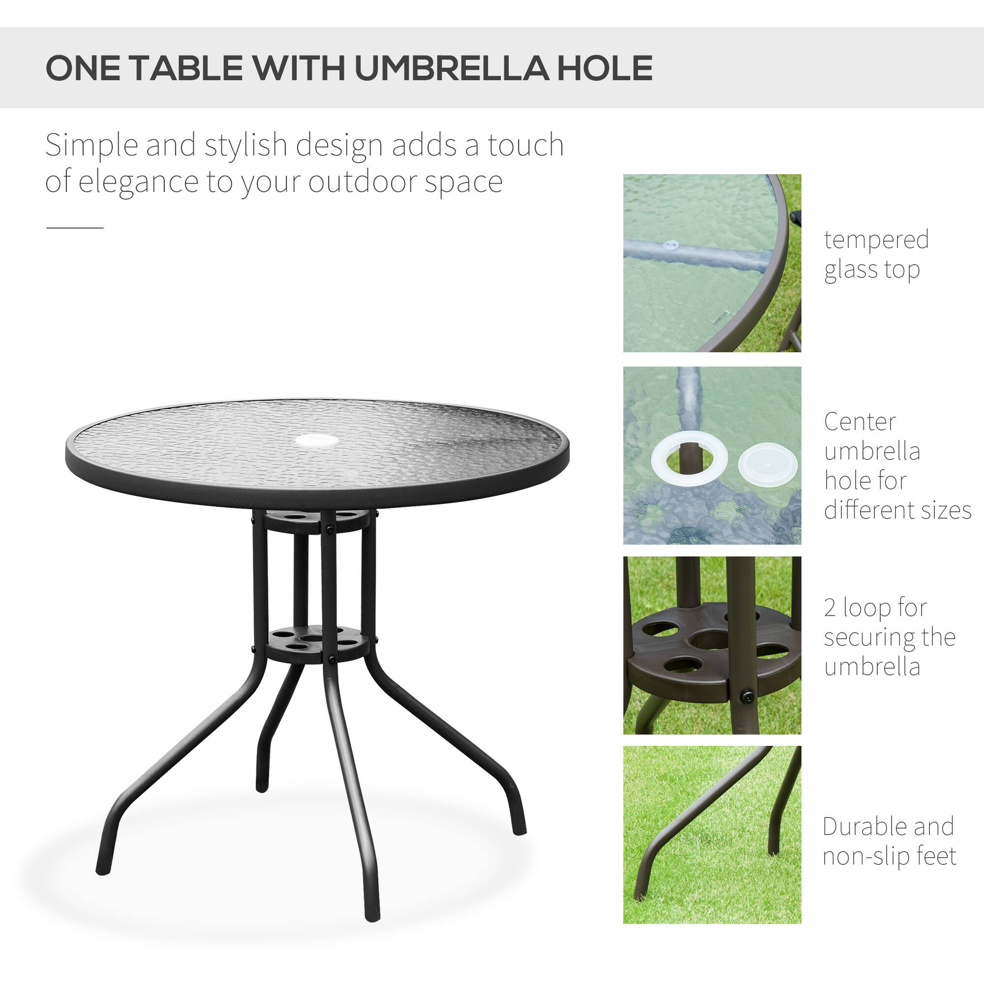 ONE TABLE WITH UMBRELLA HOLE

Simple and stylish design adds a touch of elegance to your outdoor space

- tempered glass top
- Center umbrella hole for different sizes
- 2 loop for securing the umbrella
- Durable and non-slip feet