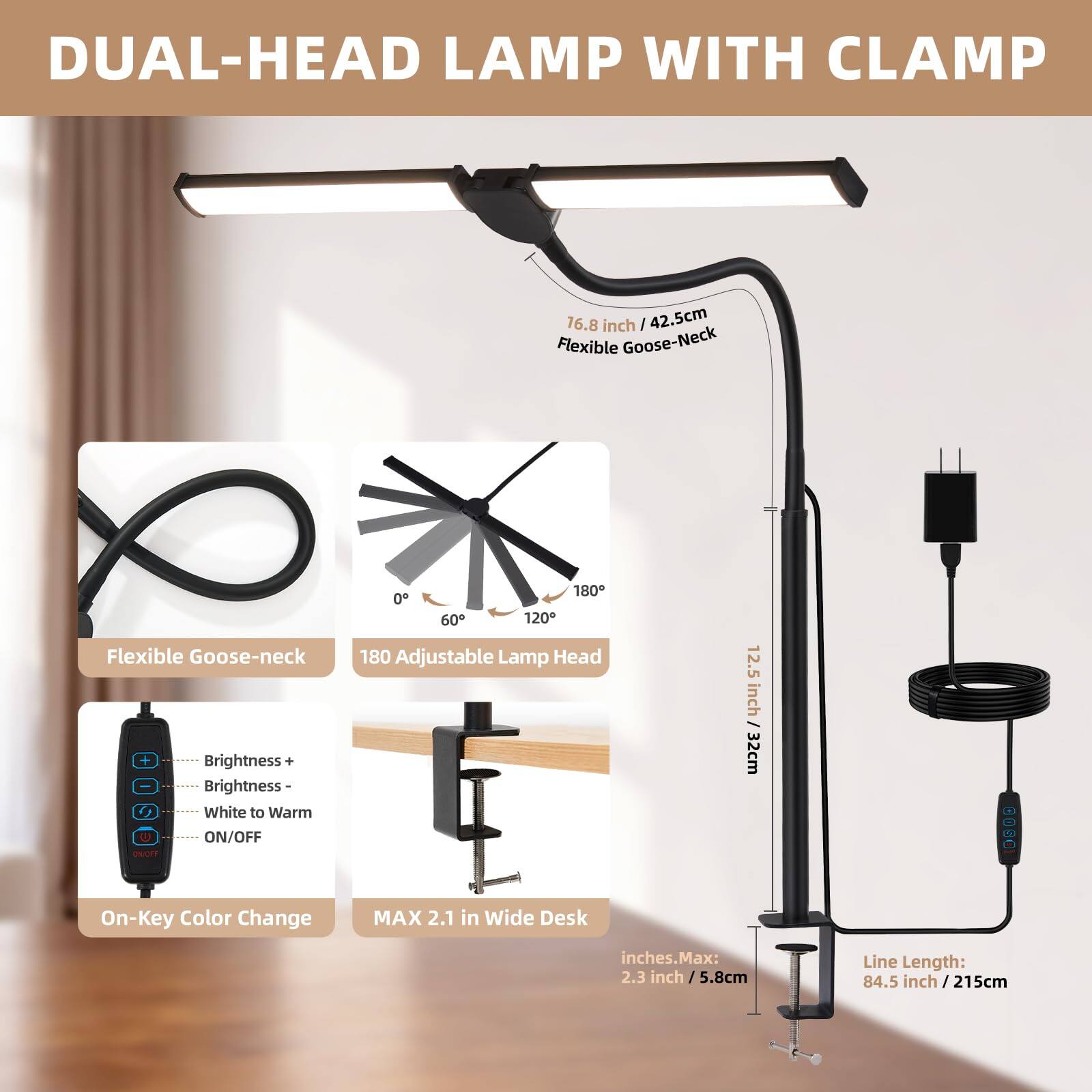 DUAL-HEAD LAMP WITH CLAMP

- Flexible Goose-Neck: 16.8 inch / 42.5 cm
- Adjustable Lamp Head: 12.5 inch / 32 cm
- On-Key Color Change
- Brightness + / Brightness - / White to Warm / ON/OFF
- 180° Adjustable Lamp Head
- MAX 2.1 in Wide Desk
- Line Length: 84.5 inch / 215 cm
- Inches Max: 2.3 inch / 5.8 cm