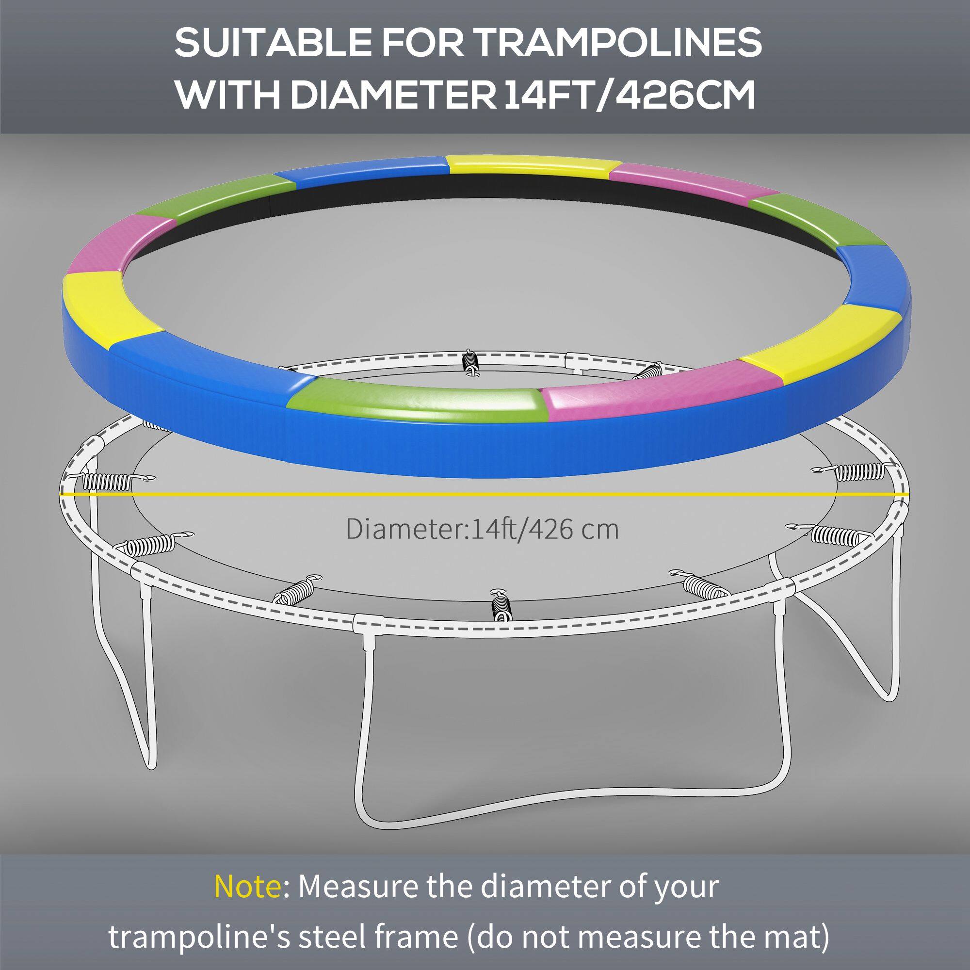 SUITABLE FOR TRAMPOLINES WITH DIAMETER 14FT/426CM

Diameter: 14ft/426 cm

Note: Measure the diameter of your trampoline's steel frame (do not measure the mat)