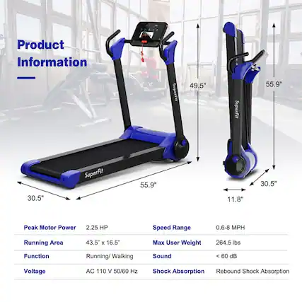 Product Information
- SuperFit 49.5"
- SuperFit 55.9"
- 30.5"
- 30.5"
- 11.8"
- Peak Motor Power: 2.25 HP
- Speed Range: 0.6-8 MPH
- Running Area: 43.5" x 16.5"
- Max User Weight: 264.5 lbs
- Function: Running/Walking
- Sound: < 60 dB
- Voltage: AC 110 V 50/60 Hz
- Shock Absorption: Rebound Shock Absorption