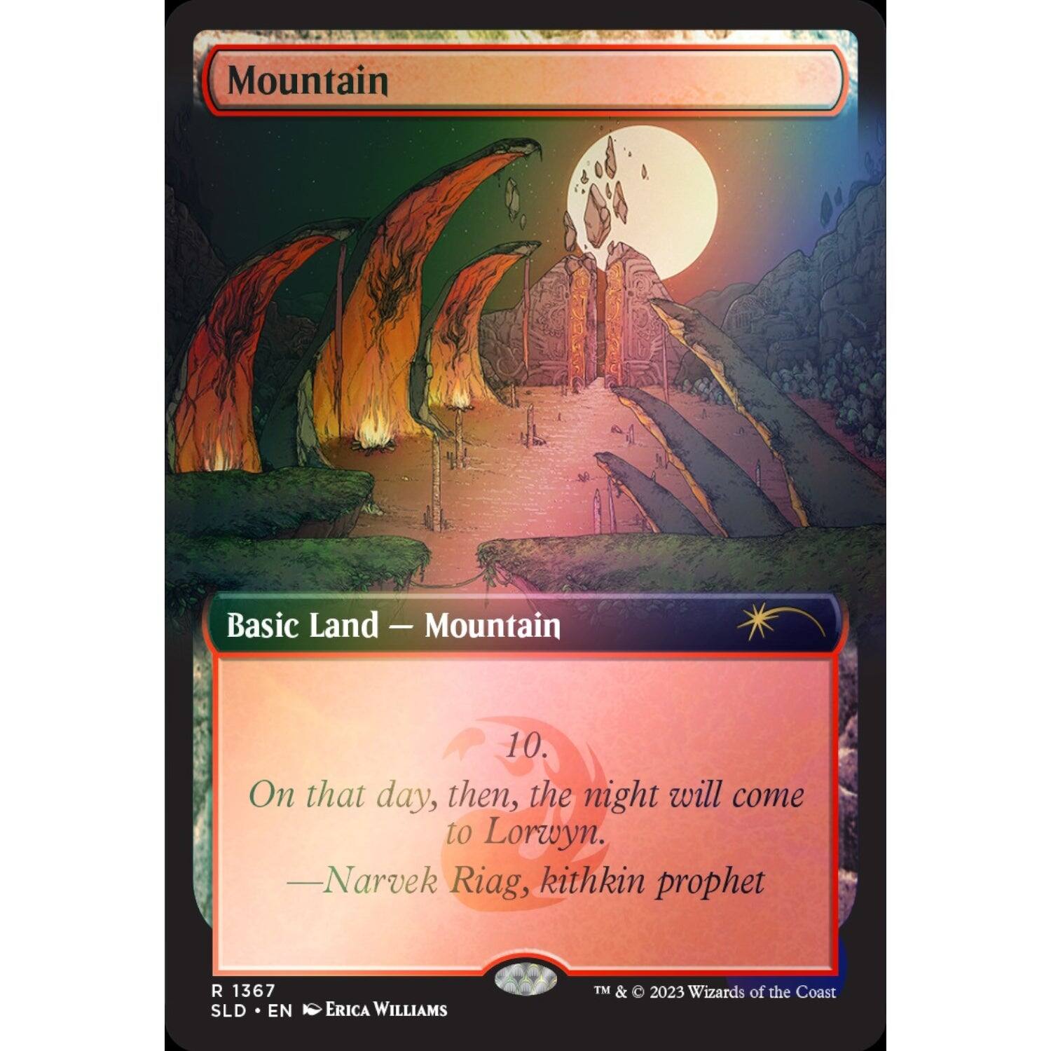 Mountain  
Basic Land — Mountain  
10.  
On that day, then, the night will come to Lorwyn.  
—Narvek Riag, kithkin prophet  

R 1367  
SLD • EN  
ERICA WILLIAMS  
TM & © 2023 Wizards of the Coast