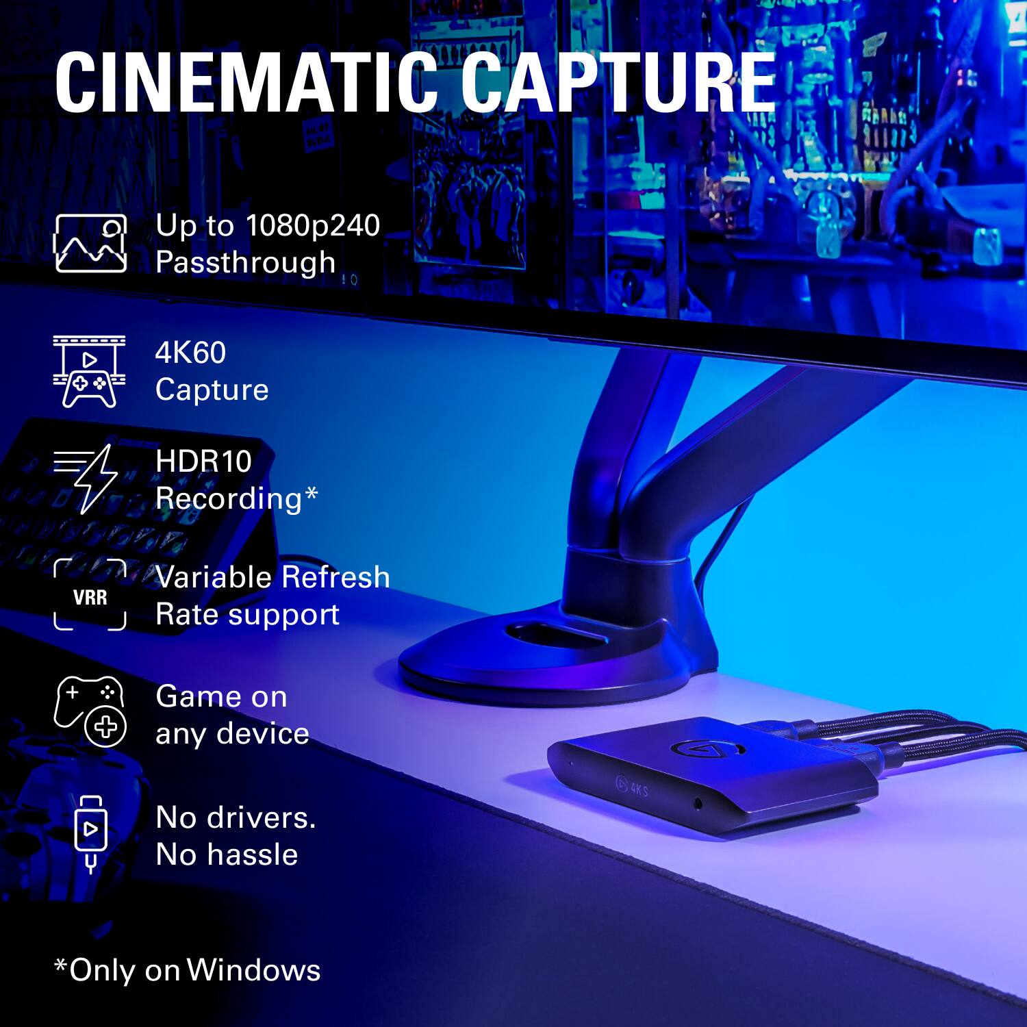 CINEMATIC CAPTURE

- Up to 1080p240 Passthrough
- 4K60 Capture
- HDR10 Recording*
- Variable Refresh Rate support
- Game on any device
- No drivers. No hassle

*Only on Windows