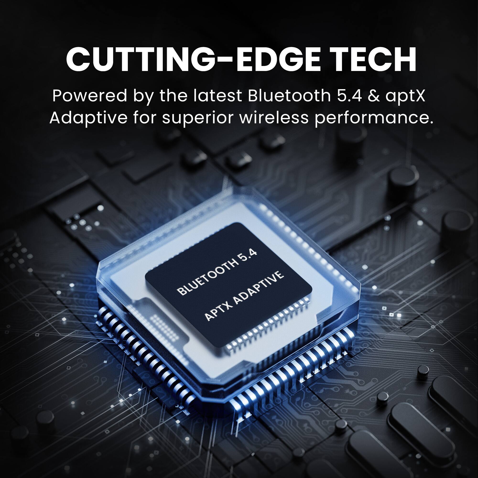 CUTTING-EDGE TECH  
Powered by the latest Bluetooth 5.4 & aptX Adaptive for superior wireless performance.