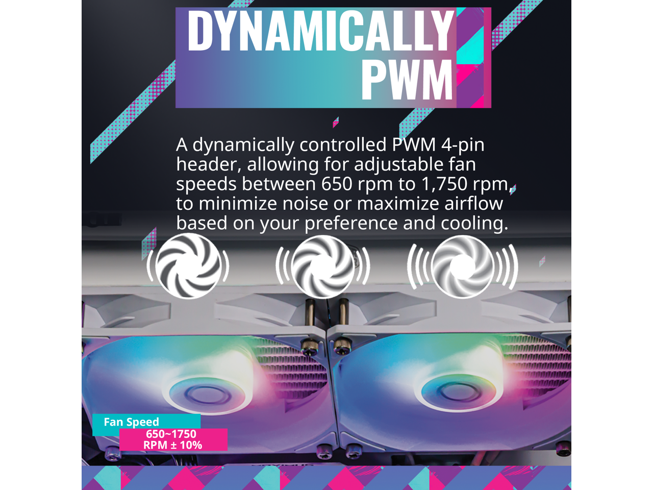 DYNAMICALLY PWM

A dynamically controlled PWM 4-pin header, allowing for adjustable fan speeds between 650 rpm to 1,750 rpm, to minimize noise or maximize airflow based on your preference and cooling.

Fan Speed: 650-1750 RPM ± 10%