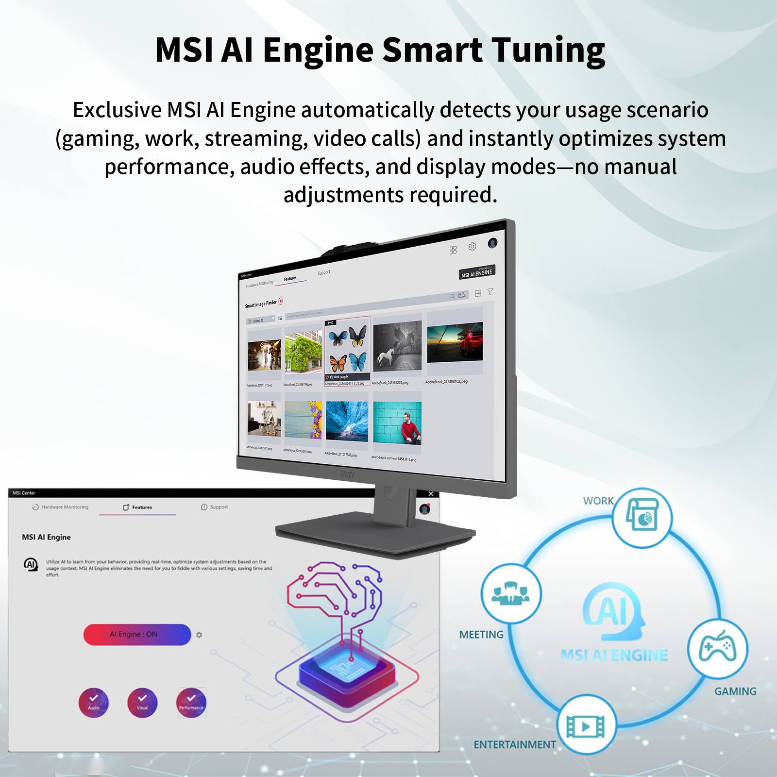 MSI AI Engine Smart Tuning

Exclusive MSI AI Engine automatically detects your usage scenario (gaming, work, streaming, video calls) and instantly optimizes system performance, audio effects, and display modes—no manual adjustments required.

- WORK
- MEETING
- GAMING
- ENTERTAINMENT