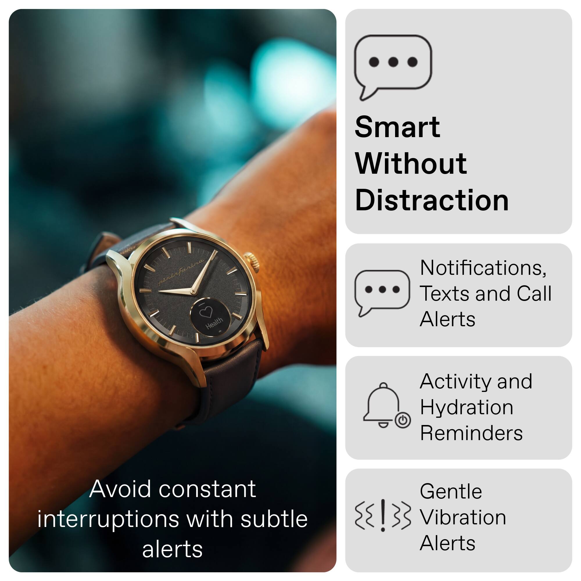 Smart Without Distraction

- Notifications, Texts and Call Alerts
- Activity and Hydration Reminders
- Gentle Vibration Alerts

Avoid constant interruptions with subtle alerts