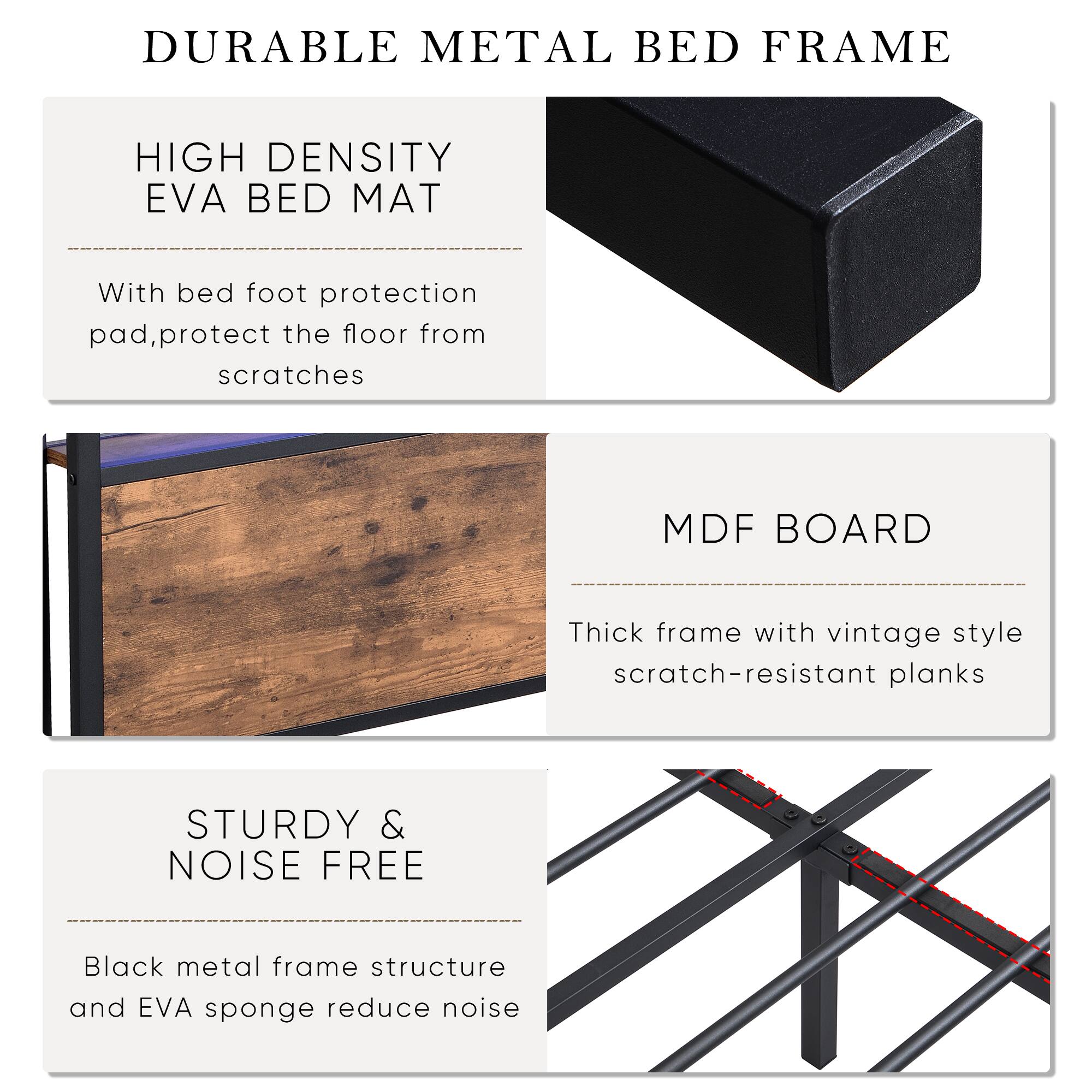 DURABLE METAL BED FRAME

HIGH DENSITY EVA BED MAT  
With bed foot protection pad, protect the floor from scratches

MDF BOARD  
Thick frame with vintage style scratch-resistant planks

STURDY & NOISE FREE  
Black metal frame structure and EVA sponge reduce noise