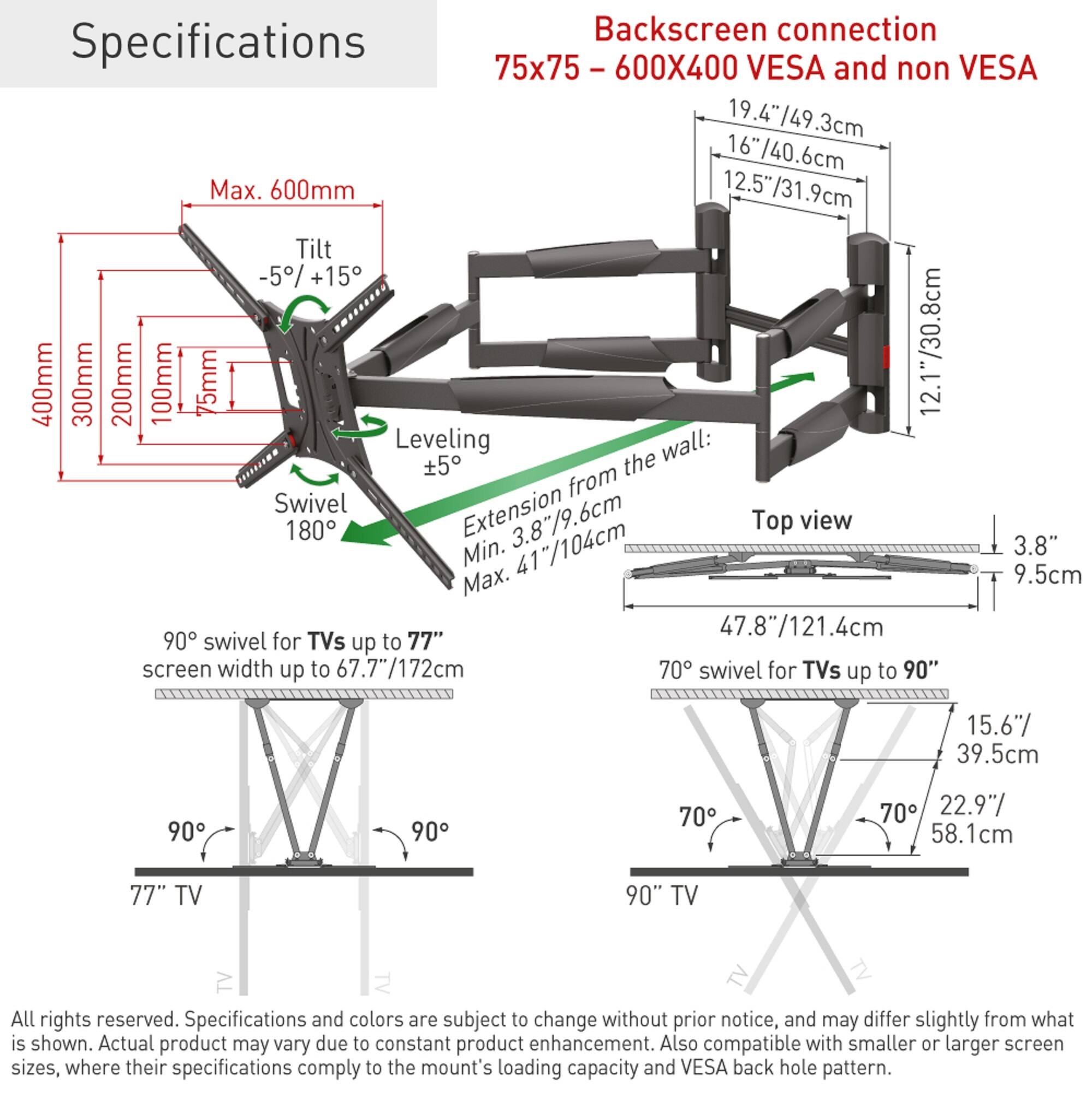 **Specifications**

**Backscreen connection**  
75x75 - 600X400 VESA and non VESA

- **Screen Size Compatibility:**
  - 19.4"/49.3cm
  - 16"/40.6cm
  - 12.5"/31.9cm

- **Mounting Dimensions:**
  - Max. 600mm
  - Tilt: -5% +15°
  - Swivel: 180°
  - Leveling: ±5°
  - Extension from the wall: Min. 3.8"/9.6cm, Max. 9.5cm
  - Top view: 47.8"/121.4cm

- **Swivel Angles:**
  - 90° swivel for TVs up to 77" screen width up to 67.7"/172cm
  - 70° swivel for TVs up to 90"

- **TV Sizes:**
  - 77" TV
  - 90" TV

- **Additional Notes:**
 
