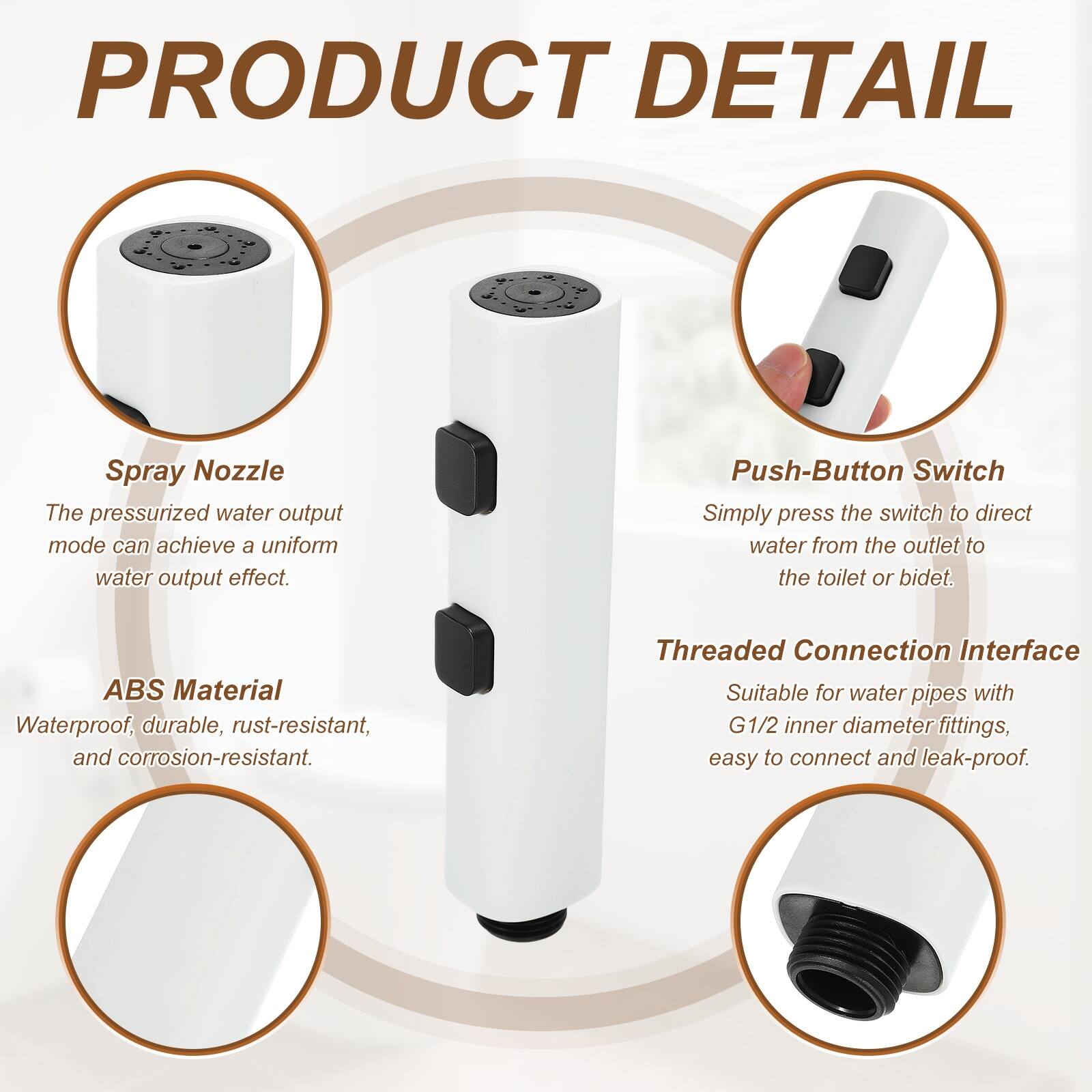PRODUCT DETAIL

Spray Nozzle
The pressurized water output mode can achieve a uniform water output effect.

Push-Button Switch
Simply press the switch to direct water from the outlet to the toilet or bidet.

ABS Material
Waterproof, durable, rust-resistant, and corrosion-resistant.

Threaded Connection Interface
Suitable for water pipes with G1/2 inner diameter fittings, easy to connect and leak-proof.