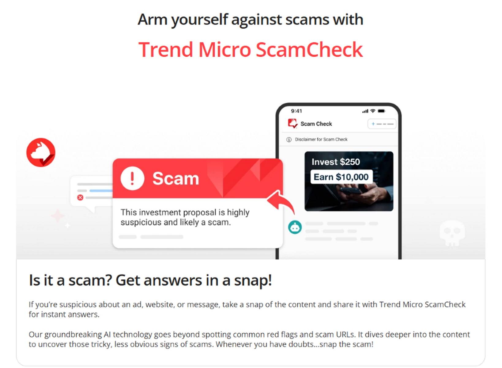 Arm yourself against scams with Trend Micro ScamCheck. Disclaimer for Scam Check: Scam Invest $250, Earn $10,000. This investment proposal is highly suspicious and likely a scam. Is it a scam? Get answers in a snap! If you're suspicious about an ad, website, or message, take a snap of the content and share it with Trend Micro ScamCheck for instant answers. Our groundbreaking AI technology goes beyond spotting common red flags and scam URLs. It dives deeper into the content to uncover those tricky, less obvious signs of scams. Whenever you have doubts... snap the scam!