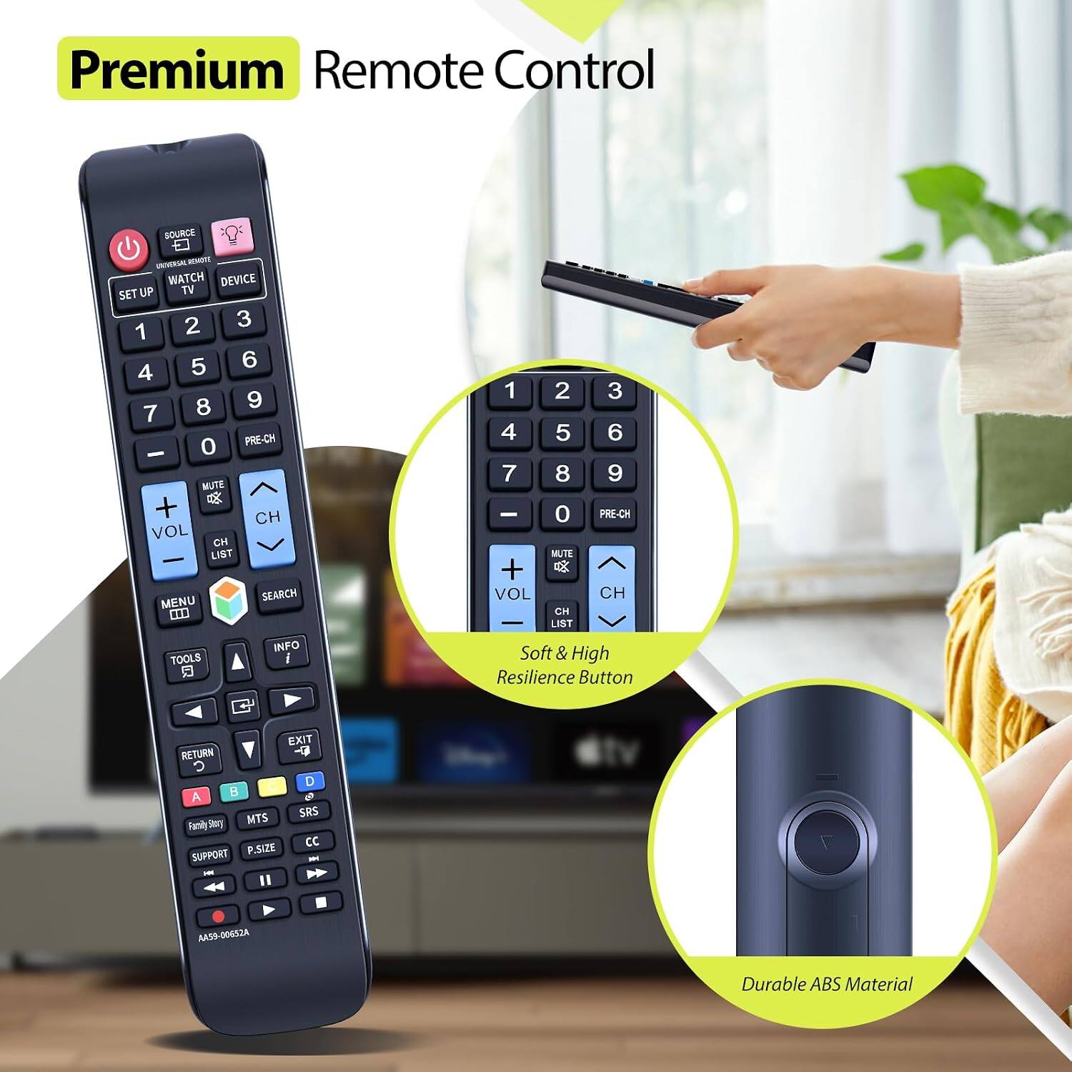 Premium Remote Control

SOURCE UNIVERSAL REMOTE WATCH DEVICE SET UP TV 2 3 1 5 6 4 8 9 7 0 PRE-CH - MUTE + CH VOL CH LIST MENU SEARCH INFO TOOLS i

1 2 3 4 5 6 7 8 9 - 0 PRE-CH MUTE + VOL CH CH LIST Soft & High Resilience Button

EXIT RETURN C D A B o MTS SRS Family Story CC SUPPORT P.SIZE HK

AAS9-00652A

Durable ABS Material