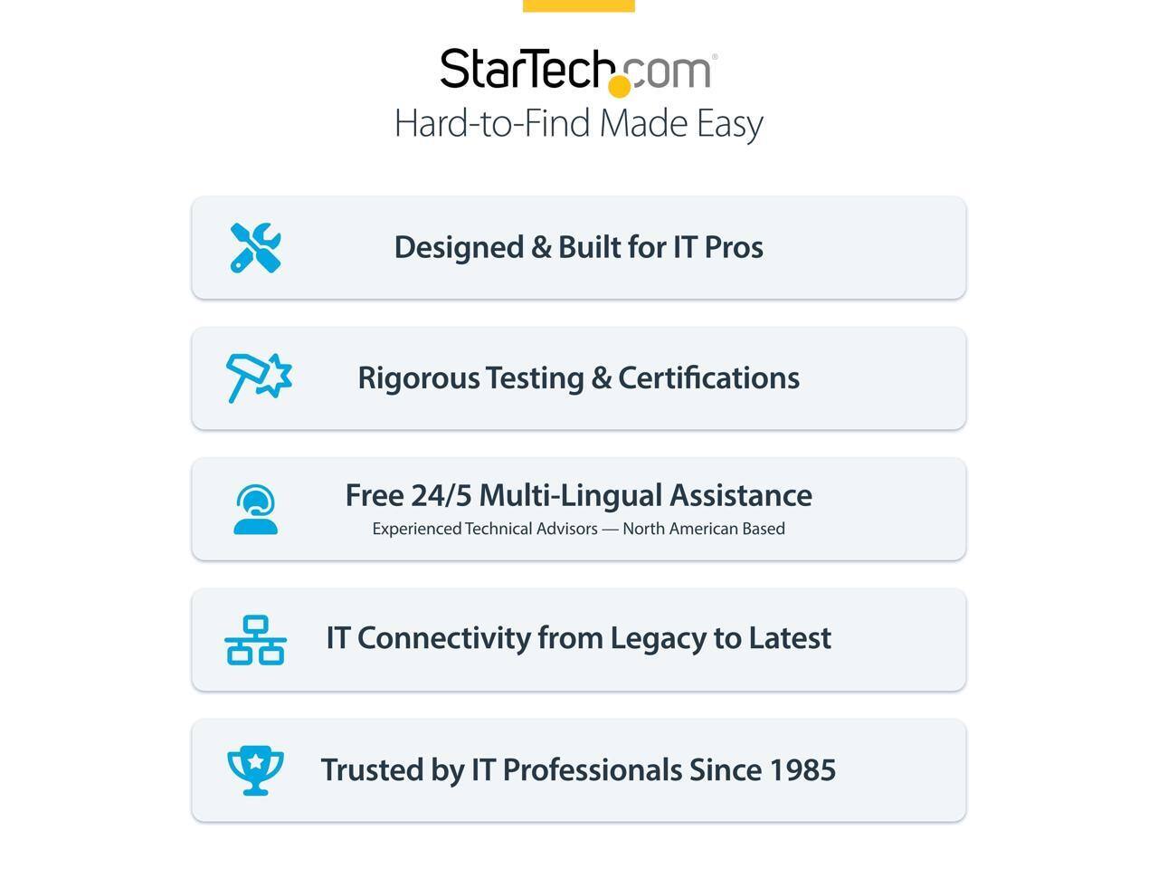 StarTech.com  
Hard-to-Find Made Easy  

Designed & Built for IT Pros  
Rigorous Testing & Certifications  
Free 24/5 Multi-Lingual Assistance  
Experienced Technical Advisors — North American Based  
IT Connectivity from Legacy to Latest  
Trusted by IT Professionals Since 1985