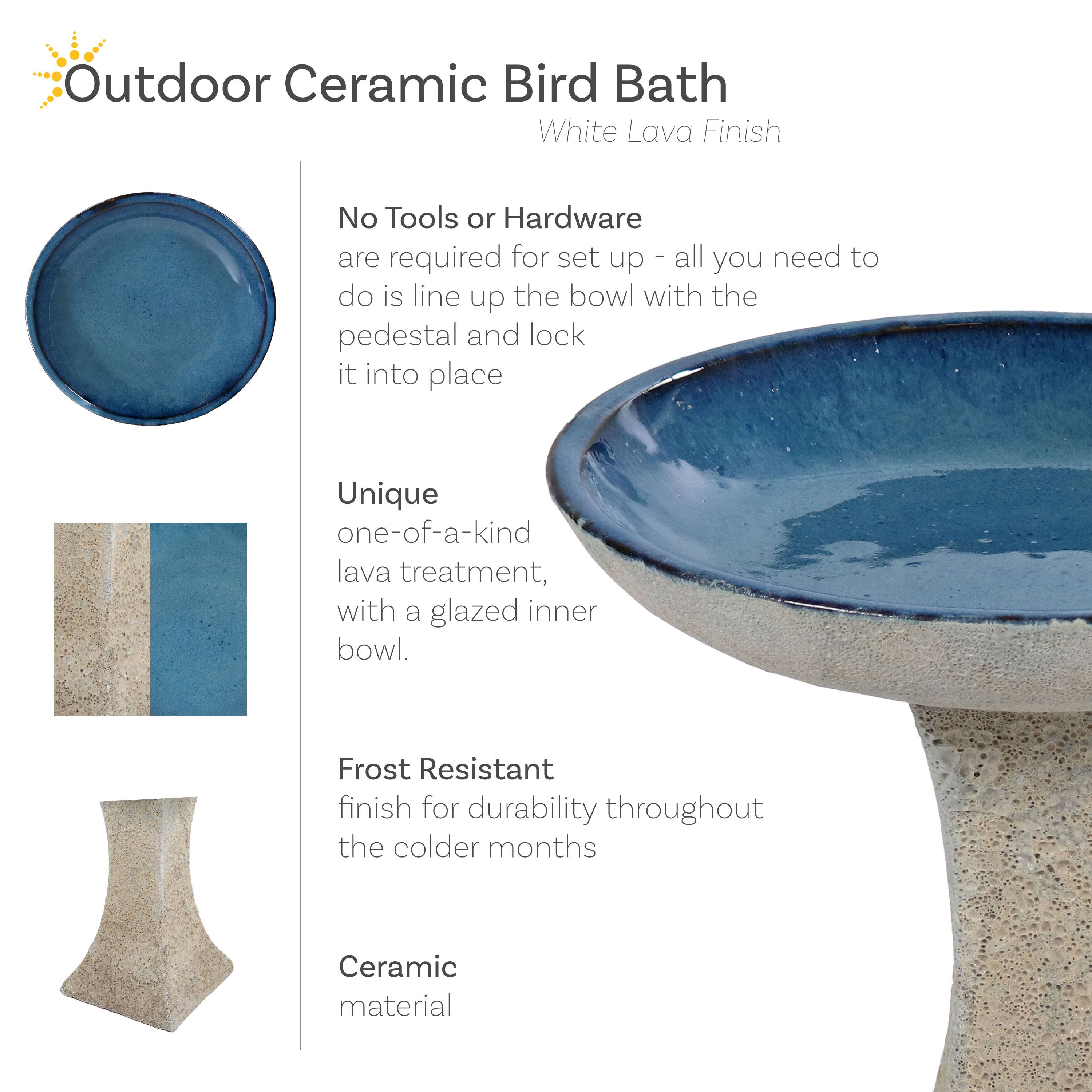 Outdoor Ceramic Bird Bath  
White Lava Finish  

No Tools or Hardware  
are required for set up - all you need to do is line up the bowl with the pedestal and lock it into place  

Unique  
one-of-a-kind lava treatment, with a glazed inner bowl  

Frost Resistant  
finish for durability throughout the colder months  

Ceramic  
material