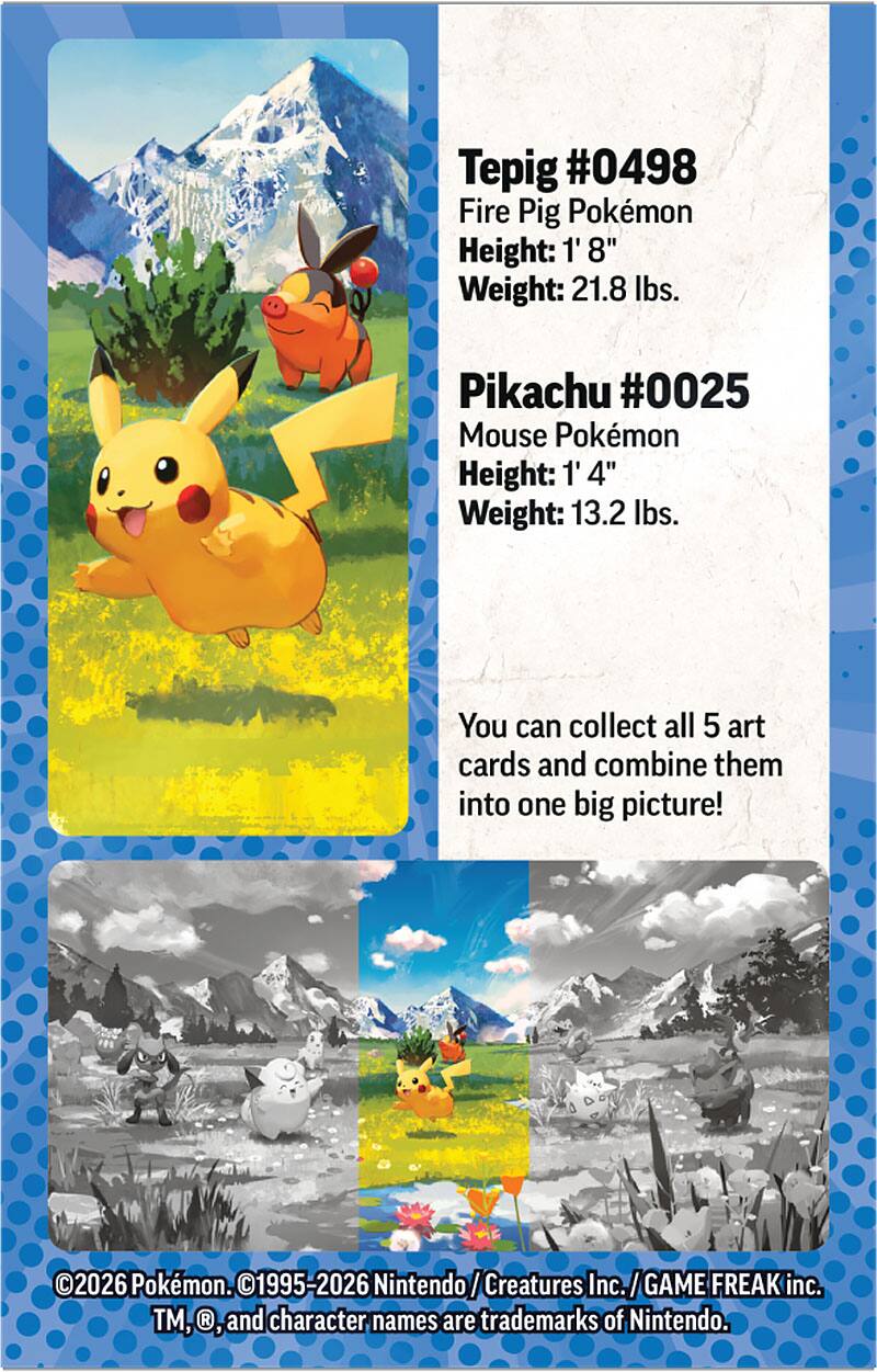 Tepig #0498  
Fire Pig Pokémon  
Height: 1' 8"  
Weight: 21.8 lbs.  

Pikachu #0025  
Mouse Pokémon  
Height: 1' 4"  
Weight: 13.2 lbs.  

You can collect all 5 art cards and combine them into one big picture!  

©2026 Pokémon. ©1995-2026 Nintendo/Creatures Inc./GAME FREAK inc. TM, ®, and character names are trademarks of Nintendo.