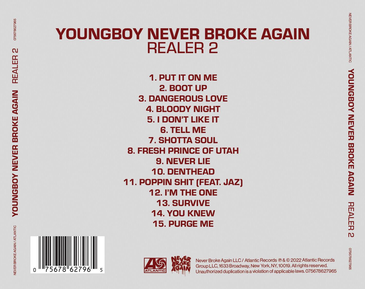 YOUNGBOY NEVER BROKE AGAIN  
REALER 2  

1. PUT IT ON ME  
2. BOOT UP  
3. DANGEROUS LOVE  
4. BLOODY NIGHT  
5. I DON'T LIKE IT  
6. TELL ME  
7. SHOTTA SOUL  
8. FRESH PRINCE OF UTAH  
9. NEVER LIE  
10. DENTHEAD  
11. POPPIN SHIT (FEAT. JAZ)  
12. I'M THE ONE  
13. SURVIVE  
14. YOU KNEW  
15. PURGE ME  

Never Broke Again LLC / Atlantic Records © & © 2022 Atlantic Records  
1633 Broadway, New York, NY, 10019. All rights reserved.  
Unauthorized duplication is a violation of applicable laws. 075678627965  

0 75678 62796 5  

Atlantic Records  
NEVER BROKE AGAIN  
YOUNGBOY NEVER BROKE AGAIN  
REALER 2  

NEVER BROKE AGAIN LLC / Atlantic Records © & © 2022 Atlantic