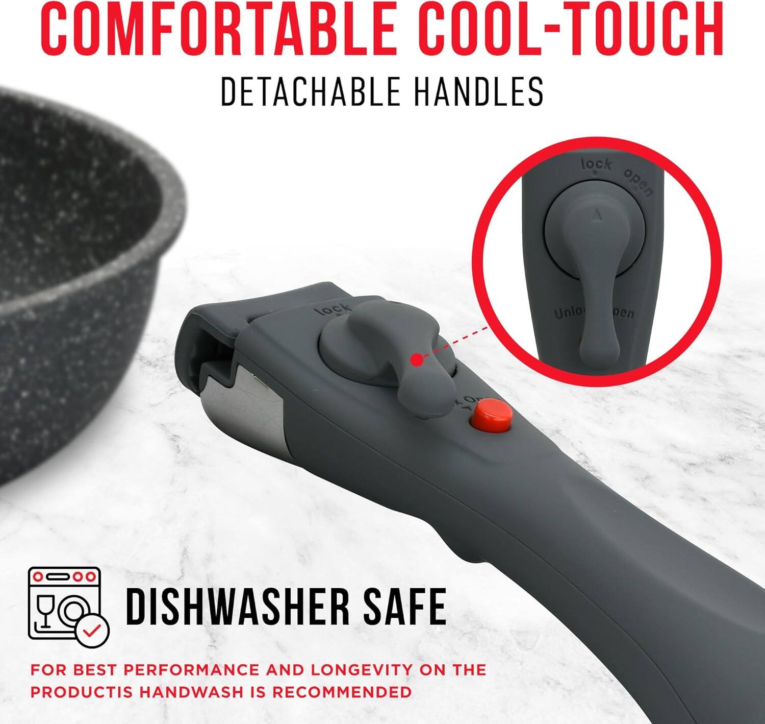 COMFORTABLE COOL-TOUCH  
DETACHABLE HANDLES  

DISHWASHER SAFE  

FOR BEST PERFORMANCE AND LONGEVITY ON THE PRODUCT, HANDWASH IS RECOMMENDED