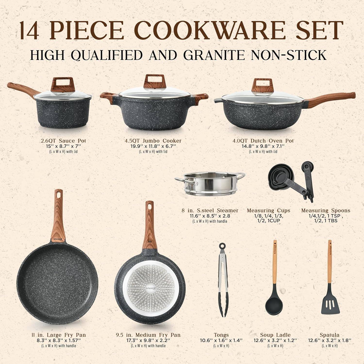 14 PIECE COOKWARE SET  
HIGH QUALIFIED AND GRANITE NON-STICK  

- 2.6QT Sauce Pot  
  15" x 8.7" x 7" (L x W x H) with lid  

- 4.5QT Jumbo Cooker  
  19.9" x 11.8" x 6.7" (L x W x H) with lid  

- 4.0QT Dutch Oven Pot  
  14.8" x 9.8" x 7.1" (L x W x H) with lid  

- 8 in. S.steel Steamer  
  11.6" x 8.5" x 2.8" (L x W x H) with handle  

- Measuring Cups  
  1/8, 1/4, 1/3, 1/2, 1 CUP  

- Measuring Spoons  
  1/2, 1 TBS  

- 11 in. Large Fry Pan  
  8.3" x 8.3" x 1.57" (L x W x
