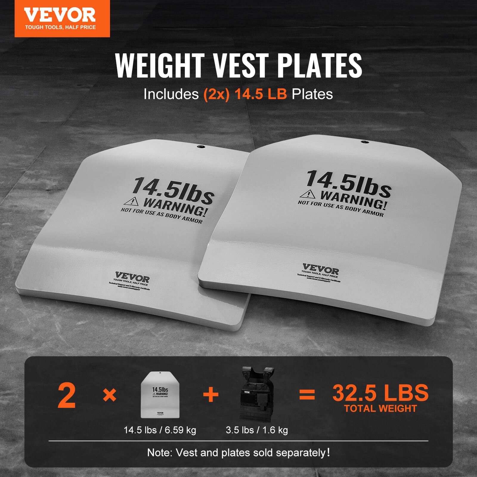 VEVOR TOUGH TOOLS, HALF PRICE WEIGHT VEST PLATES Includes (2x) 14.5 LB Plates 14.5lbs WARNING! NOT FOR USE AS BODY ARMOR VEVOR 2 x 14.5lbs + 3.5 lbs = 32.5 LBS TOTAL WEIGHT 14.5 lbs / 6.59 kg 3.5 lbs / 1.6 kg Note: Vest and plates sold separately!