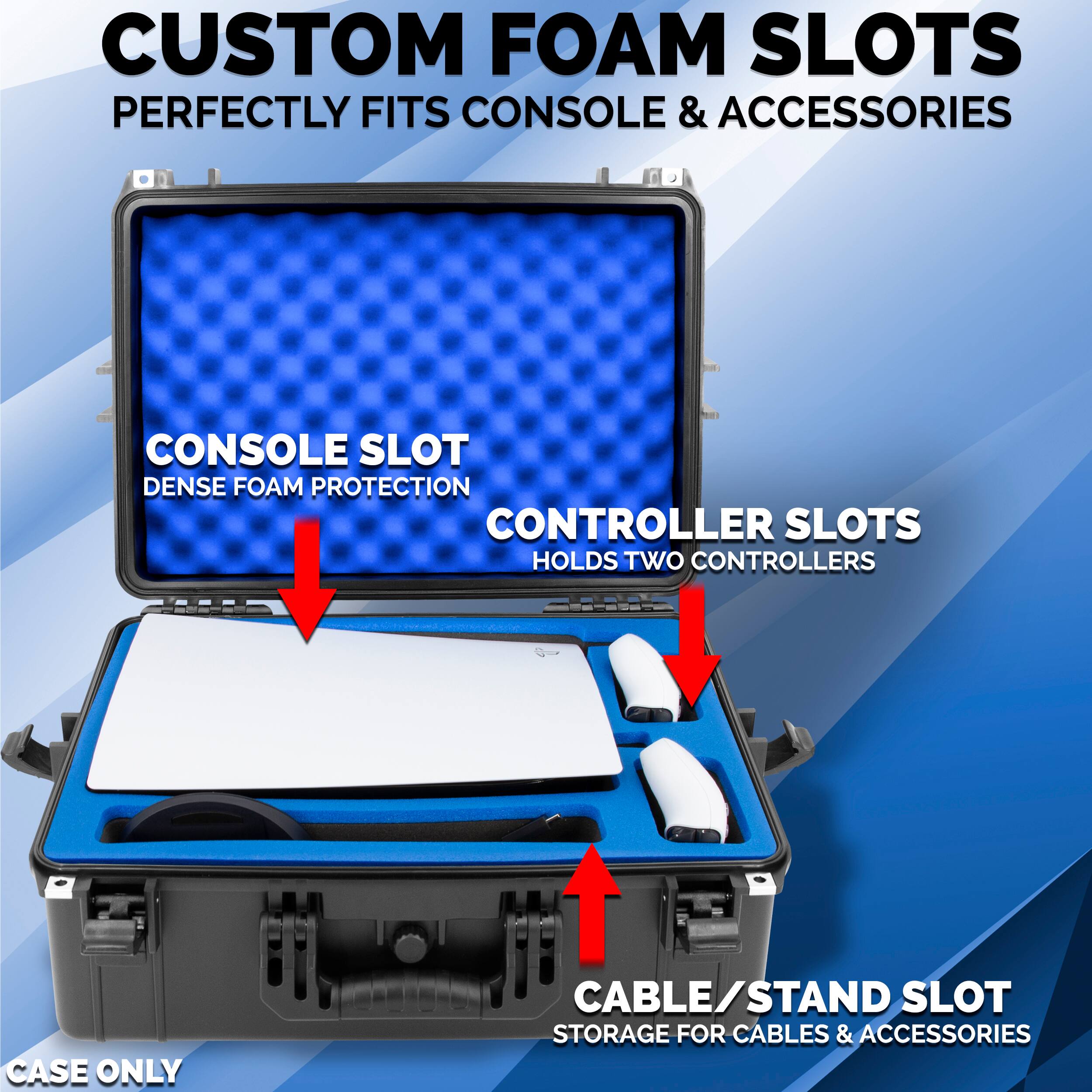 CUSTOM FOAM SLOTS  
PERFECTLY FITS CONSOLE & ACCESSORIES  

CONSOLE SLOT  
DENSE FOAM PROTECTION  

CONTROLLER SLOTS  
HOLDS TWO CONTROLLERS  

CABLE/STAND SLOT  
STORAGE FOR CABLES & ACCESSORIES  

CASE ONLY