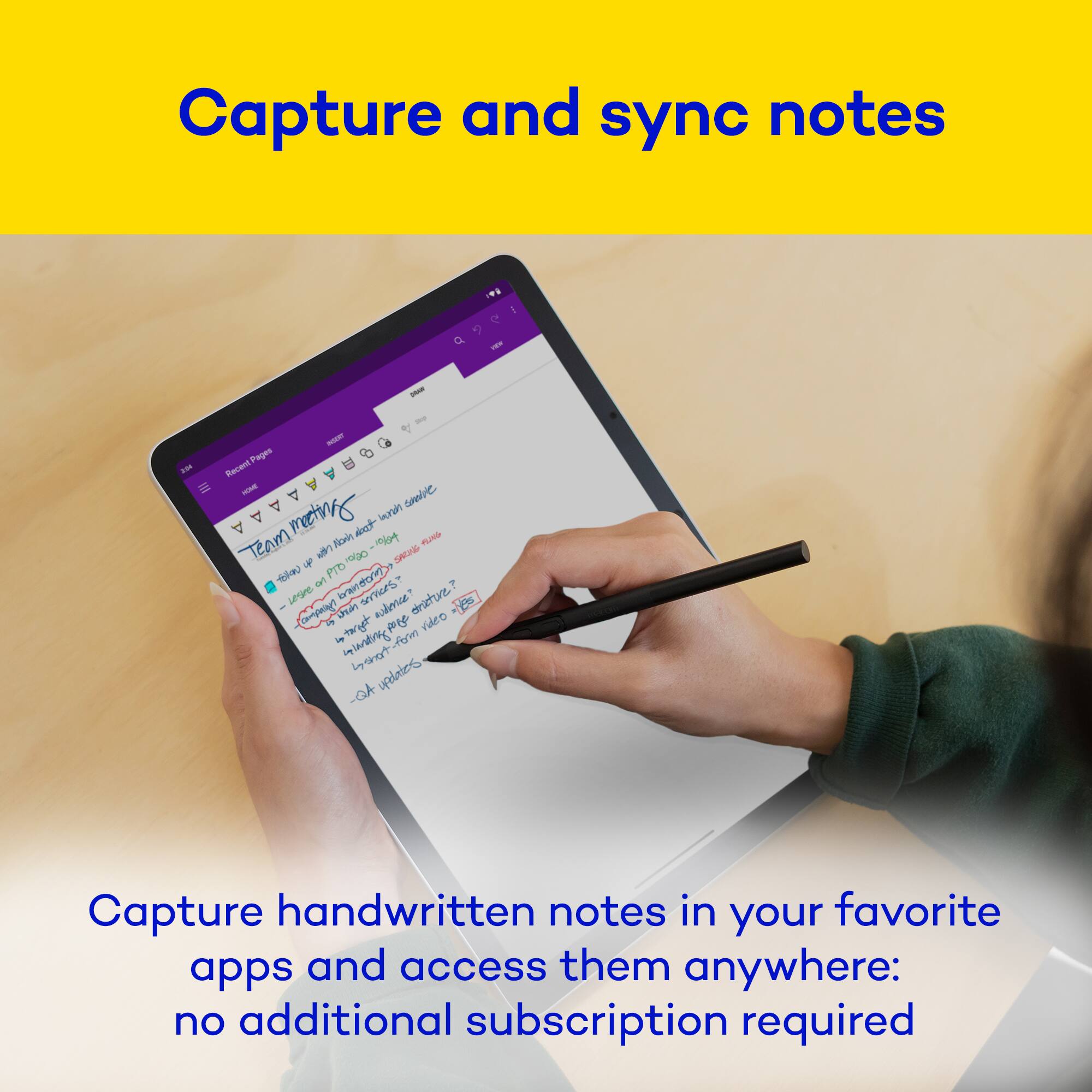 Capture and sync notes

BRAN Pages ACE Recent OBAAAAAAA Team WORIE meeting with PTO Nown oejo not -1064 with SKONG save SUNG follow lesre Wentiwes sprus sudence? dricture? yes part pore video manting form -QA updates

Capture handwritten notes in your favorite apps and access them anywhere: no additional subscription required