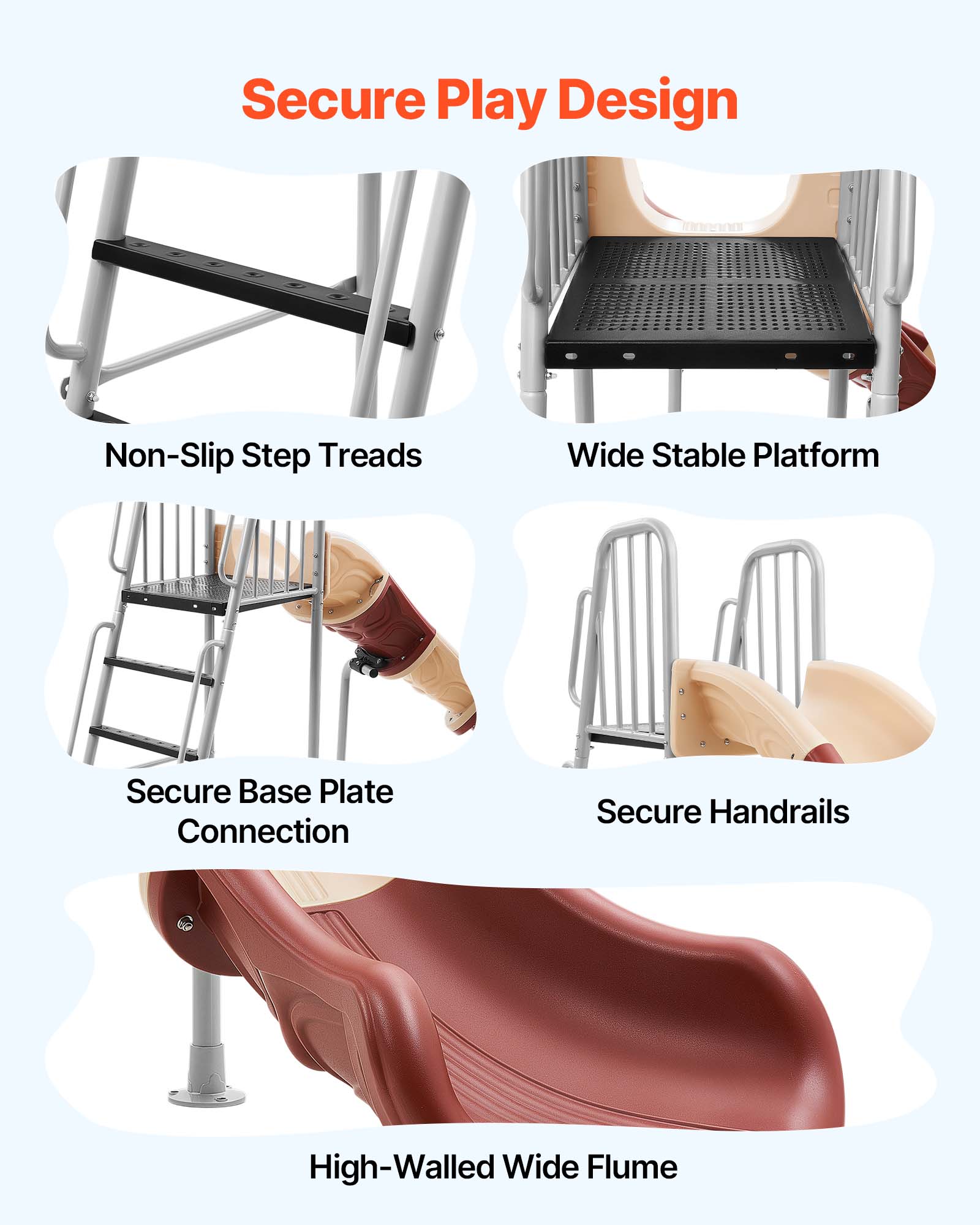 Secure Play Design

- Non-Slip Step Treads
- Wide Stable Platform
- Secure Base Plate Connection
- Secure Handrails
- High-Walled Wide Flume