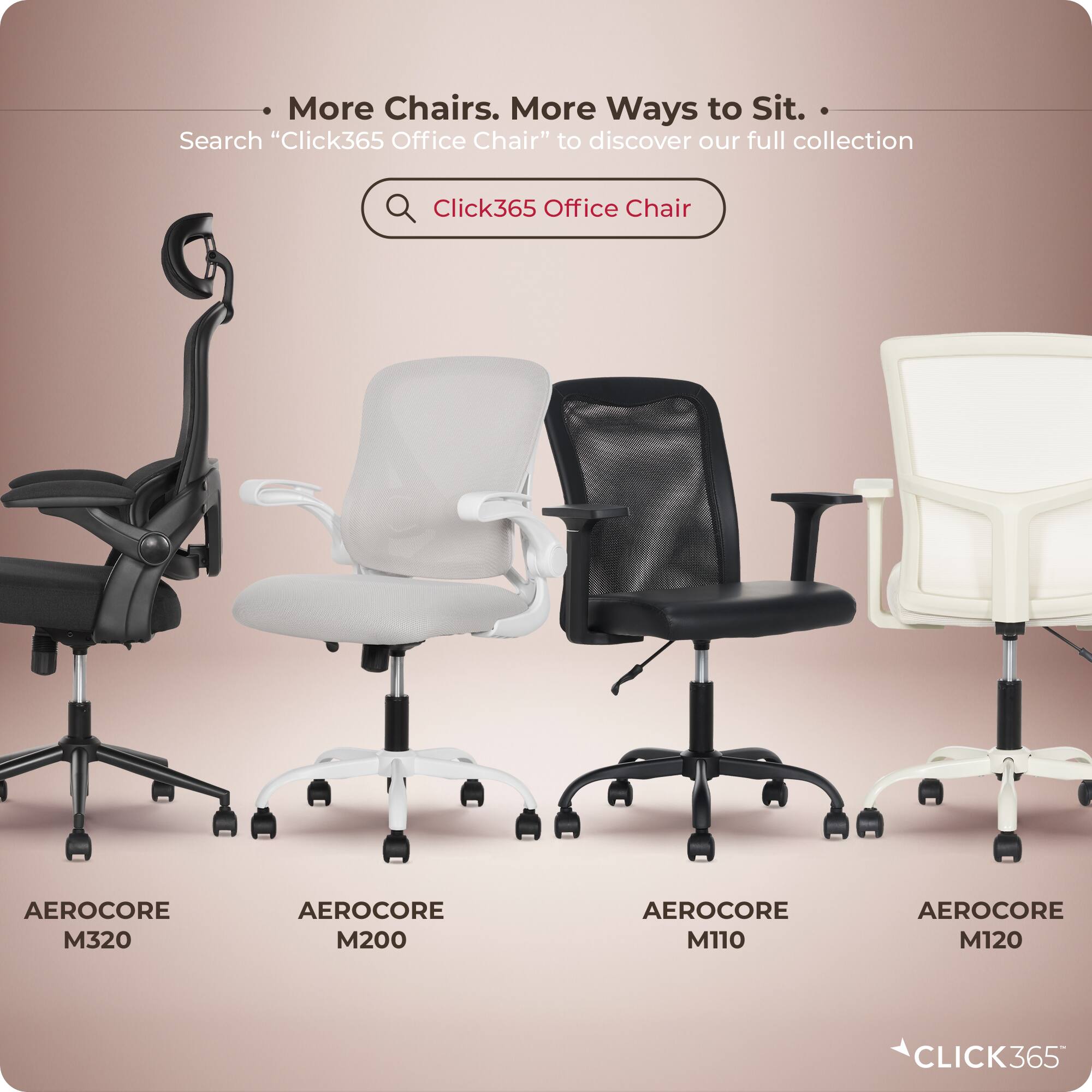 More Chairs. More Ways to Sit.  
Search "Click365 Office Chair" to discover our full collection  

Click365 Office Chair  
AEROCORE M320  
AEROCORE M200  
AEROCORE M110  
AEROCORE M120  

CLICK365