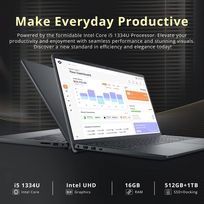 Make Everyday Productive  
Powered by the formidable Intel Core i5 1334U Processor. Elevate your productivity and enjoyment with seamless performance and stunning visuals. Discover a new standard in efficiency and elegance today!

Your Dashboard  
Credit History $22,752.00  
WORK $5,234.32  
Credition $4,493.00  
Recent Transactions  
ReServition $300.00  
AppleTerm $1,200  
Periodical Transactions - Tranning W Coffee IN - $350  
juars 5400 Jule Will 9%  
1000 the  
Get Platinum Card for Freel

i5 1334U Intel Core  
Intel UHD Graphics  
16GB RAM  
512GB+1TB SSD+Docking