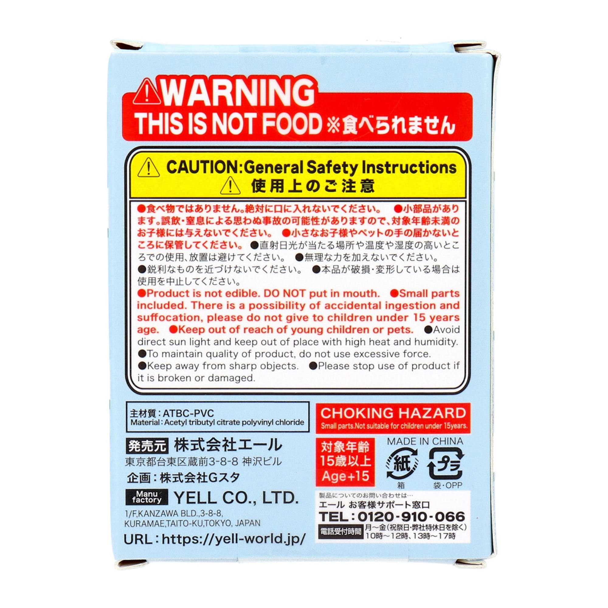 **WARNING**  
THIS IS NOT FOOD  
※食べられません

**CAUTION: General Safety Instructions**  
使用上の注意

- 食べ物ではありません。絶対に口に入れないでください。
- 小部品があり、幼児やペットの手の届かないところに保管してください。
- 直射日光を避け、高温多湿の場所を避け、尖った物の近くに置かないでください。
- 本品が破損・変形している場合は使用を中止してください。

- Product is not edible. DO NOT put in mouth.
- Small parts included. There is a possibility of accidental ingestion and suffocation, please do not give to children under 15 years age.
- Keep out of reach of young children or pets.
- Avoid direct sun light and keep out of place with high heat and humidity.
- To maintain quality of product, do not use excessive force.
- Keep away from sharp objects.
- Please stop use of product if it is broken or damaged.

**CHOKING HAZARD**  
Small parts. Not suitable for children under 15 years.

**MADE IN CHINA**

**主材質: ATBC-PVC**  
