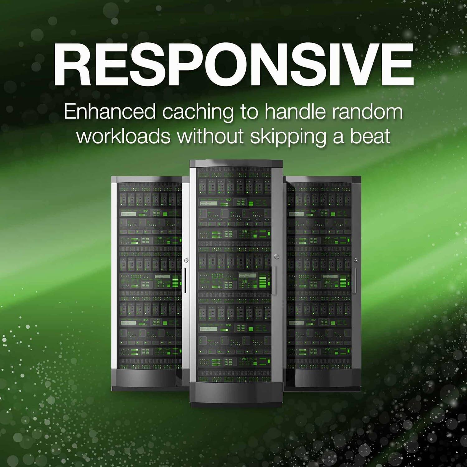 RESPONSIVE  
Enhanced caching to handle random workloads without skipping a beat