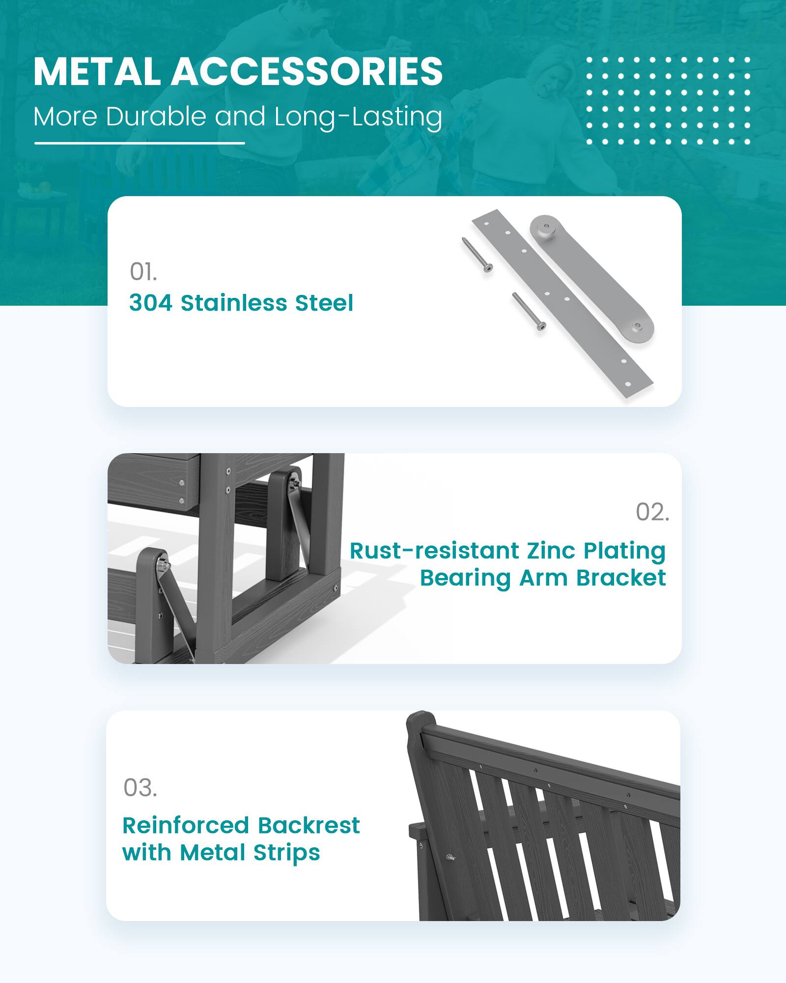 METAL ACCESSORIES  
More Durable and Long-Lasting

01. 304 Stainless Steel

02. Rust-resistant Zinc Plating Bearing Arm Bracket

03. Reinforced Backrest with Metal Strips