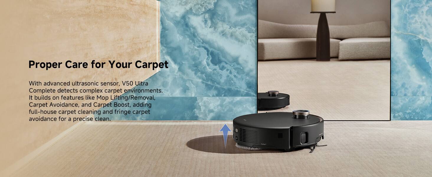 With advanced ultrasonic sensor, V50 Ultra Complete detects complex carpet environments. It builds on features like Mop Lifting/Removal, Carpet Avoidance, and Carpet Boost, adding full-house carpet cleaning and fringe carpet avoidance for a precise clean.