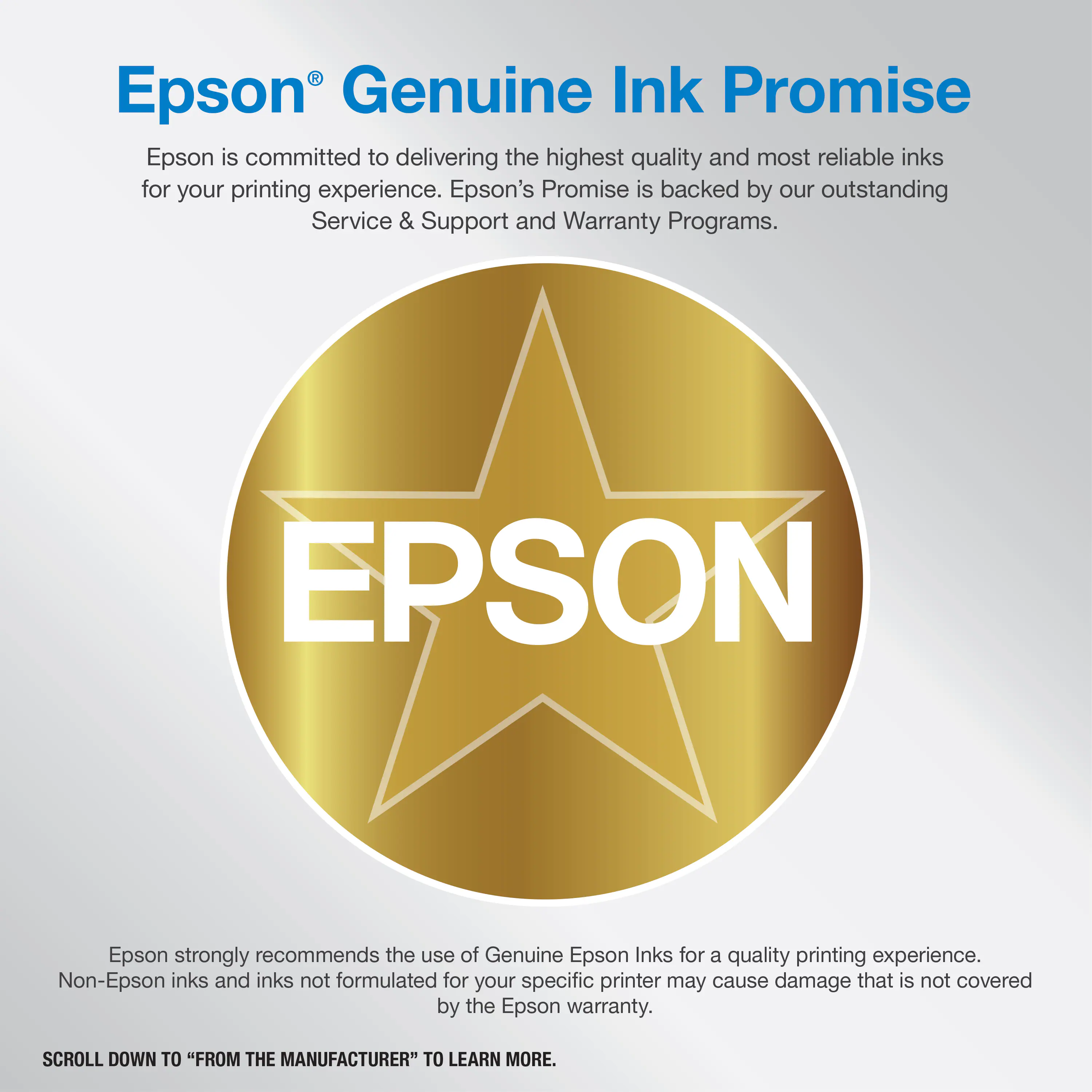 Epson Genuine Ink Promise: Epson is committed to delivering the highest quality and most reliable inks for your printing experience. Epson's Promise is backed by our outstanding Service & Support and Warranty Programs. Epson strongly recommends the use of Genuine Epson Inks for a quality printing experience. Non-Epson inks and inks not formulated for your specific printer may cause damage that is not covered by the Epson warranty. Scroll down to "From the Manufacturer" to learn more.