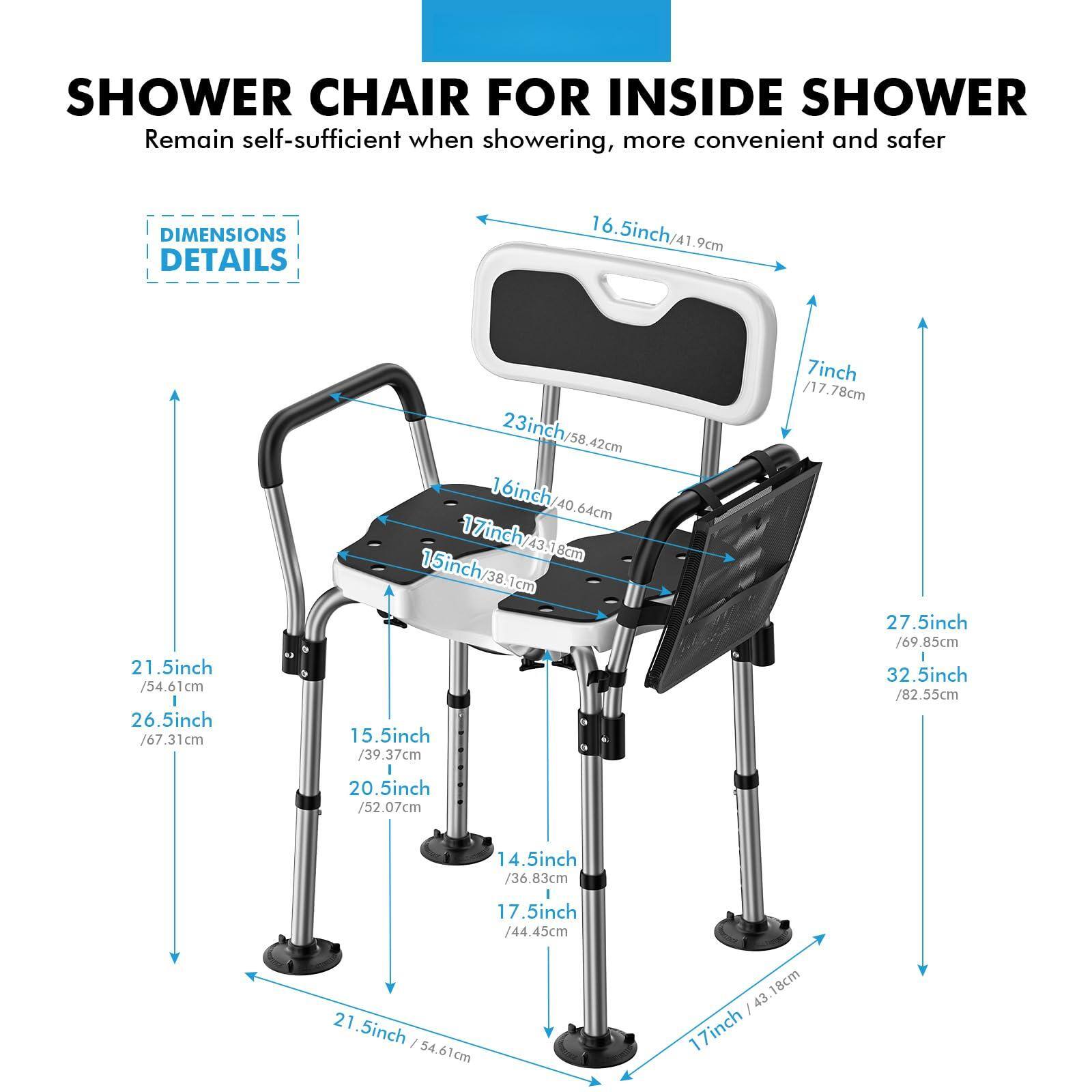 SHOWER CHAIR FOR INSIDE SHOWER  
Remain self-sufficient when showering, more convenient and safer  

DIMENSIONS DETAILS  
- 16.5 inch / 41.9 cm  
- 21.5 inch / 54.61 cm  
- 26.5 inch / 67.31 cm  
- 23 inch / 58.42 cm  
- 16 inch / 40.64 cm  
- 17 inch / 43.18 cm  
- 15 inch / 38.1 cm  
- 15.5 inch / 39.37 cm  
- 20.5 inch / 52.07 cm  
- 7 inch / 17.78 cm  
- 27.5 inch / 69.85 cm  
- 32.5 inch / 82.55 cm  
- 14.5 inch / 36.83 cm  
- 17.5 inch / 44.45 cm  
- 21.5 inch / 54.61 cm  
-