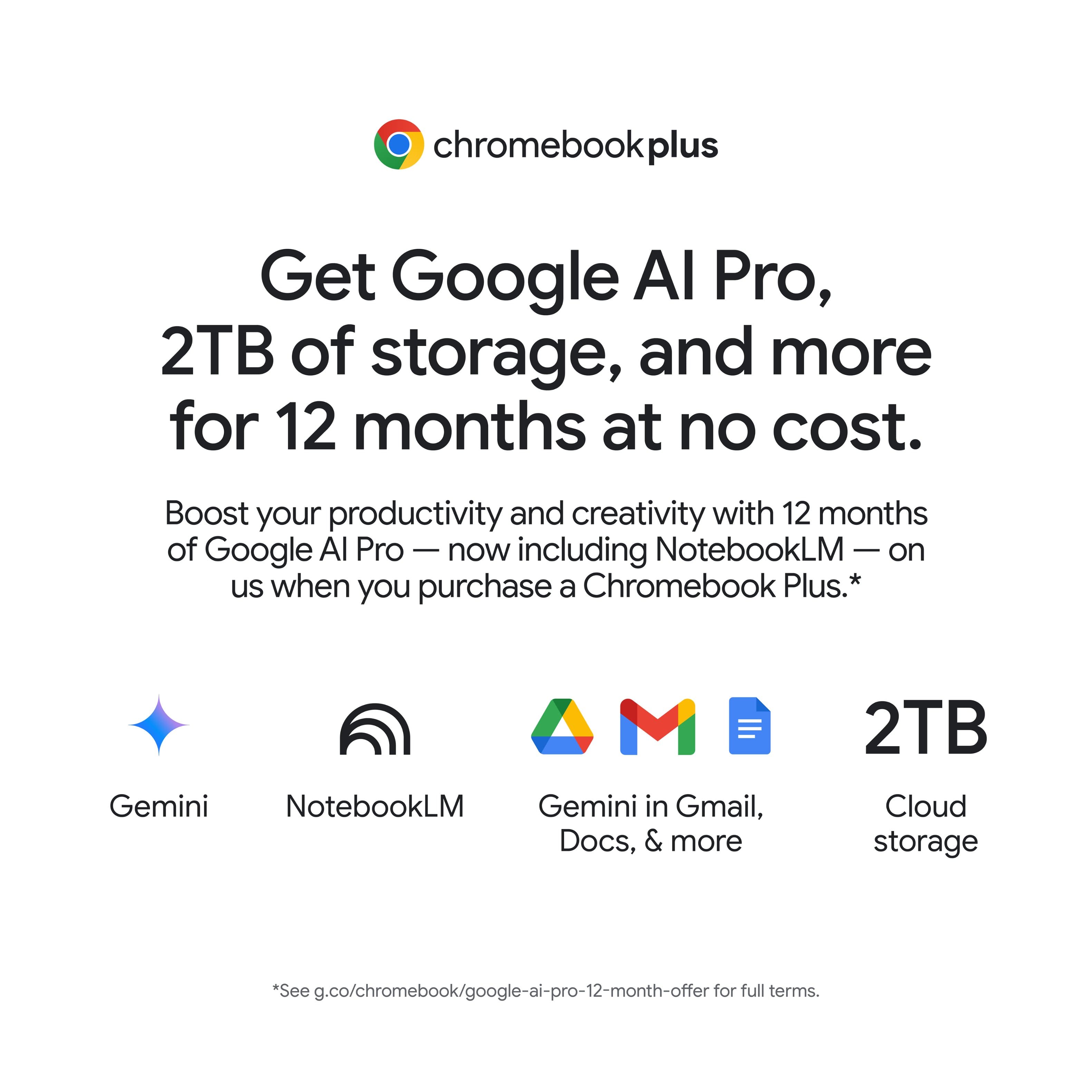 Chromebook Plus offers a 12-month subscription to Google Al Pro, which includes 2TB of storage and more. This subscription boosts productivity and creativity, and it is available at no cost. Additionally, NotebookLM is included on the Chromebook Plus, providing users with Gemini in Gmail, Docs, and more. The offer also includes 2TB of cloud storage. To take advantage of this offer, visit g.co/chromebook/google-ai-pro-12-month-offer for full terms.