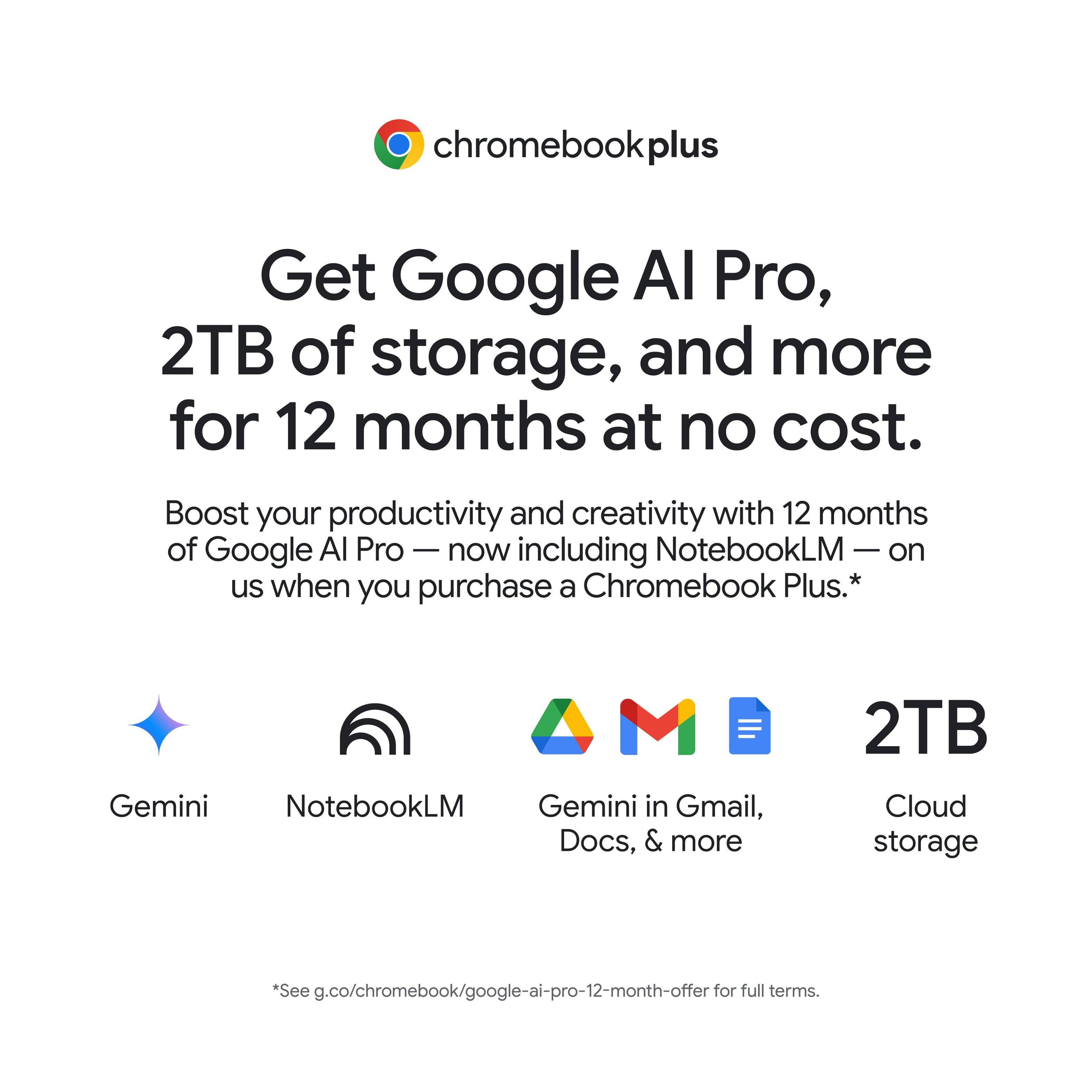 Chromebook Plus offers a 12-month subscription to Google Al Pro, which includes 2TB of storage and more. This subscription boosts productivity and creativity, and it is available at no cost. Additionally, NotebookLM is included on the Chromebook Plus, providing users with Gemini in Gmail, Docs, and more. The offer also includes 2TB of cloud storage. To take advantage of this offer, visit g.co/chromebook/google-ai-pro-12-month-offer for full terms.