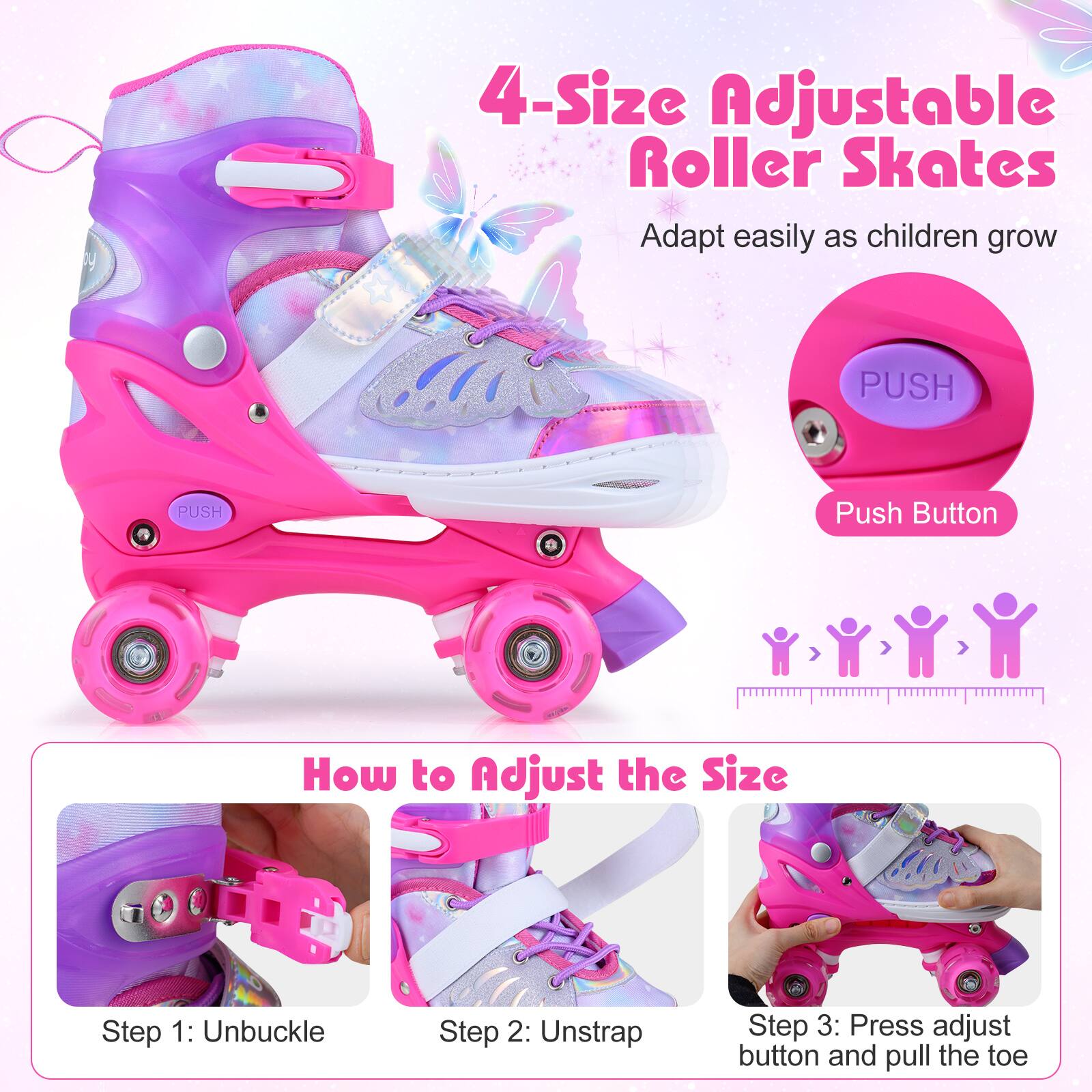 4-Size Adjustable Roller Skates  
Adapt easily as children grow  

PUSH  
Push Button  

How to Adjust the Size  
Step 1: Unbuckle  
Step 2: Unstrap  
Step 3: Press adjust button and pull the toe