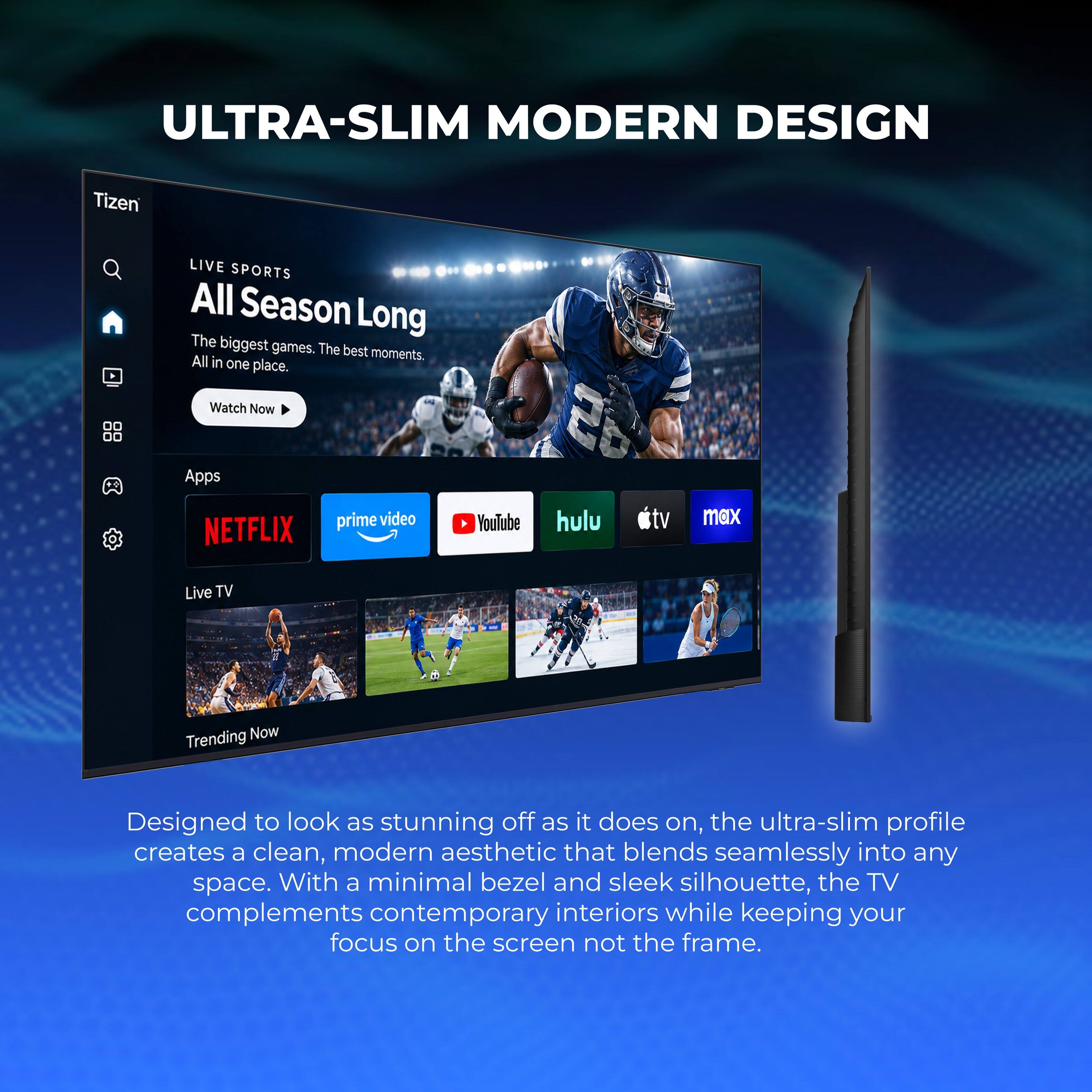 ULTRA-SLIM MODERN DESIGN

Tizen

LIVE SPORTS All Season Long
The biggest games. The best moments. All in one place.
Watch Now

Apps
prime video
NETFLIX
YouTube
hulu
apple tv
max

Live TV
Trending Now

Designed to look as stunning off as it does on, the ultra-slim profile creates a clean, modern aesthetic that blends seamlessly into any space. With a minimal bezel and sleek silhouette, the TV complements contemporary interiors while keeping your focus on the screen not the frame.