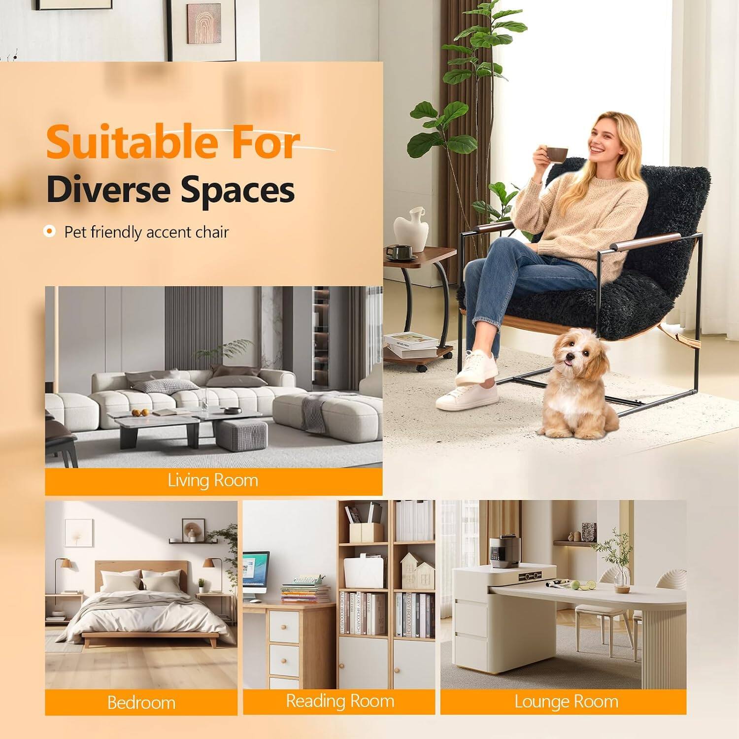 Suitable For Diverse Spaces  
Pet friendly accent chair

Living Room  
Bedroom  
Reading Room  
Lounge Room